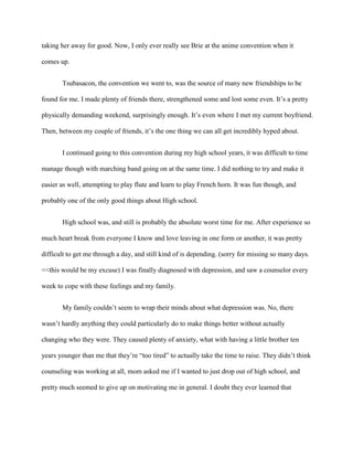 taking her away for good. Now, I only ever really see Brie at the anime convention when it
comes up.
Tsubasacon, the convention we went to, was the source of many new friendships to be
found for me. I made plenty of friends there, strengthened some and lost some even. It’s a pretty
physically demanding weekend, surprisingly enough. It’s even where I met my current boyfriend.
Then, between my couple of friends, it’s the one thing we can all get incredibly hyped about.
I continued going to this convention during my high school years, it was difficult to time
manage though with marching band going on at the same time. I did nothing to try and make it
easier as well, attempting to play flute and learn to play French horn. It was fun though, and
probably one of the only good things about High school.
High school was, and still is probably the absolute worst time for me. After experience so
much heart break from everyone I know and love leaving in one form or another, it was pretty
difficult to get me through a day, and still kind of is depending. (sorry for missing so many days.
<<this would be my excuse) I was finally diagnosed with depression, and saw a counselor every
week to cope with these feelings and my family.
My family couldn’t seem to wrap their minds about what depression was. No, there
wasn’t hardly anything they could particularly do to make things better without actually
changing who they were. They caused plenty of anxiety, what with having a little brother ten
years younger than me that they’re “too tired” to actually take the time to raise. They didn’t think
counseling was working at all, mom asked me if I wanted to just drop out of high school, and
pretty much seemed to give up on motivating me in general. I doubt they ever learned that
 