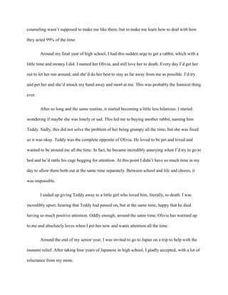 counseling wasn’t supposed to make me like them, but to make me learn how to deal with how
they acted 99% of the time.
Around my final year of high school, I had this sudden urge to get a rabbit, which with a
little time and money I did. I named her Olivia, and still love her to death. Every day I’d get her
out to let her run around, and she’d do her best to stay as far away from me as possible. I’d try
and pet her and she’d smack my hand away and snort at me. This was probably the funniest thing
ever.
After so long and the same routine, it started becoming a little less hilarious. I started
wondering if maybe she was lonely or sad. This led me to buying another rabbit, naming him
Teddy. Sadly, this did not solve the problem of her being grumpy all the time, but she was fixed
so it was okay. Teddy was the complete opposite of Olivia. He loved to be pet and loved and
wanted to be around me all the time. In fact, he became incredibly annoying when I’d try to go to
bed and he’d rattle his cage begging for attention. At this point I didn’t have so much time in my
day to allow them both out at the same time separately. Between school and life and chores, it
was impossible.
I ended up giving Teddy away to a little girl who loved him, literally, to death. I was
incredibly upset, hearing that Teddy had passed on, but at the same time, happy that he died
having so much positive attention. Oddly enough, around the same time, Olivia has warmed up
to me and absolutely loves when I pet her now and wants attention all the time.
Around the end of my senior year, I was invited to go to Japan on a trip to help with the
tsunami relief. After taking four years of Japanese in high school, I gladly accepted, with a lot of
reluctance from my mom.
 