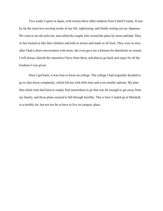 Two weeks I spent in Japan, with twenty-three other students from Cabell County. It was
by far the most two exciting weeks of my life, sightseeing, and finally testing out my Japanese.
We went to an old style inn, and called the couple who owned the place by mom and dad. They
in fact treated us like their children and told us stories and made us all food. They were so nice,
after I had a short conversation with mom, she even gave me a kimono for absolutely no reason.
I will always cherish the memories I have from there, and plan to go back and repay for all the
kindness I was given.
Once I got back, it was time to focus on college. The college I had originally decided to
go to shut down completely, which left me with little time and even smaller options. My plan
that whole time had been to simply find somewhere to go that was far enough to get away from
my family, and those plans seemed to fall through horribly. This is how I ended up at Marshall,
in a terribly far, but not too far to have to live on campus, place.
 