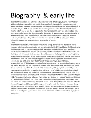 Biography & early life
Narendra Modi was born on September 17th, in the year 1950 at Vadanagar, Gujarat. He is the Chief
Minister of Gujarat. He was born in a middle class Hindu family. He worked in the Indian Army and
served the soldiers during the Indo-Pak war. He also used to serve the people who were food affected in
Gujarat in the year 1967. He was a part of the student organization called Akhil Bharatiya Vidyarthi
Parishad (ABVP) and he was also an organizer for this organization. His work was acknowledged in the
anti-corruption Reconstruction Movement called Navnirman. He was nominated as a representative in
the Bharatiya Janata Party. He also worked with the Rashtriya Swayamsevak Sangh (RSS). Narendra
Modi completed his schooling in Vadanagar and then went on to do a Masters degree in Political
Science. He is a poet and has also written a large number of poems.
Career
Narendra Modi started his political career when he was young. He worked with the RSS. He played
important roles in situations such as the anti corruption agitation in 1974, and during the 19 month long
emergency period in 1975 to 1977 which was declared by the Prime Minister of India, Mrs. Indira
Gandhi. He entered politics in the year 1987 when he joined the Bharatiya Janata Party. He worked for
the Gujarat unit of the party. He became the General Secretary of the Party within a year of his joining.
He was the General Secretary for the Gujarat unit. He worked with Shankarsingh Vaghela. After working
with Narendra Modi, the BJP started getting political importance in Gujarat and also begin to rise in
power in the year 1995. Since then, the BJP is still ruling successfully in Gujarat till now.
Between 1988 and 1955 Modi was responsible for various events such as Somnath-AyodhyaYatra which
was led by L.K Advani, and also Kanyakumari-Kashmir Yatra, these events made BJP grow as the Central
Government in the year 1998. Modi was the National Secretary of the party in the year 1995, and five
major states were under him. He was the General Secretary of BJP till 2001. In 2001, Keshubhai Patel
was removed from power, and BJP elected Narendra Modi as the Chief Minister of Gujarat. From 2001
till now he is the favorite leader of Gujarat. There was a major riot which broke out in Gujarat in the year
2002. This happened when the Sabarmati Express train was attacked by a group of Muslims, and this led
to a Hindu-Muslim communal riot. During these riots around 790 Muslims and 254 Hindus were killed
and around 223 people were missing. These riots caused a lot of damage to Gujarat and it also led to the
damage of holy places. 298 dargahs, 205 mosques, 17 temples and 3 churches were destroyed during
this time. Because of this, Narendra Modi resigned from his post. But he was elected again in the state
elections. Modi was held responsible for these riots, so he was denied a U.S visa. The Supreme Court of
India did an investigation against him to know his role in the riots, but they could not find any evidence
against him
 