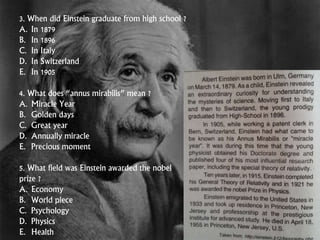 3. When did Einstein graduate from high school ?
A. In 1879
B. In 1896
C. In Italy
D. In Switzerland
E. In 1905
4. What does “annus mirabilis” mean ?
A. Miracle Year
B. Golden days
C. Great year
D. Annually miracle
E. Precious moment
5. What field was Einstein awarded the nobel
prize ?
A. Economy
B. World piece
C. Psychology
D. Physics
E. Health
 
