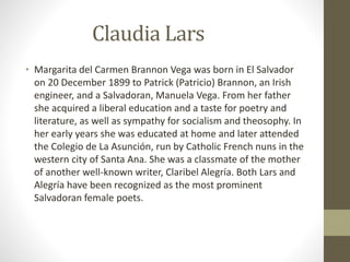 Claudia Lars
• Margarita del Carmen Brannon Vega was born in El Salvador
on 20 December 1899 to Patrick (Patricio) Brannon, an Irish
engineer, and a Salvadoran, Manuela Vega. From her father
she acquired a liberal education and a taste for poetry and
literature, as well as sympathy for socialism and theosophy. In
her early years she was educated at home and later attended
the Colegio de La Asunción, run by Catholic French nuns in the
western city of Santa Ana. She was a classmate of the mother
of another well-known writer, Claribel Alegría. Both Lars and
Alegría have been recognized as the most prominent
Salvadoran female poets.
 