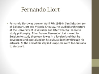 Fernando Llort
• Fernando Llort was born on April 7th 1949 in San Salvador, son
of Baltasar Llort and Victoria Choussy. He studied architecture
at the University of El Salvador and later went to France to
study philosophy. After France, Fernando Llort moved to
Belgium to study theology. It was in a foreign land that he
developed and capitalized on his cultural identity through his
artwork. At the end of his stay in Europe, he went to Louisiana
to study art.
 