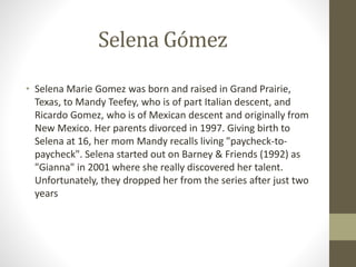 Selena Gómez
• Selena Marie Gomez was born and raised in Grand Prairie,
Texas, to Mandy Teefey, who is of part Italian descent, and
Ricardo Gomez, who is of Mexican descent and originally from
New Mexico. Her parents divorced in 1997. Giving birth to
Selena at 16, her mom Mandy recalls living "paycheck-to-
paycheck". Selena started out on Barney & Friends (1992) as
"Gianna" in 2001 where she really discovered her talent.
Unfortunately, they dropped her from the series after just two
years
 