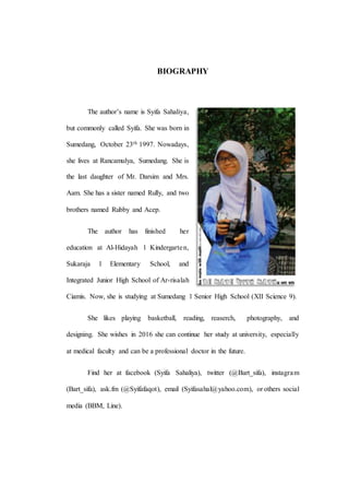 BIOGRAPHY
The author’s name is Syifa Sahaliya,
but commonly called Syifa. She was born in
Sumedang, October 23th 1997. Nowadays,
she lives at Rancamulya, Sumedang. She is
the last daughter of Mr. Darsim and Mrs.
Aam. She has a sister named Rully, and two
brothers named Rubby and Acep.
The author has finished her
education at Al-Hidayah 1 Kindergarten,
Sukaraja 1 Elementary School, and
Integrated Junior High School of Ar-risalah
Ciamis. Now, she is studying at Sumedang 1 Senior High School (XII Science 9).
She likes playing basketball, reading, reaserch, photography, and
designing. She wishes in 2016 she can continue her study at university, especially
at medical faculty and can be a professional doctor in the future.
Find her at facebook (Syifa Sahaliya), twitter (@Bart_sifa), instagram
(Bart_sifa), ask.fm (@Syifafaqot), email (Syifasahal@yahoo.com), or others social
media (BBM, Line).
 