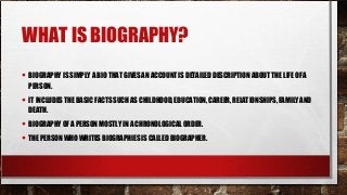 WHAT IS BIOGRAPHY?
• BIOGRAPHY IS SIMPLY A BIO THAT GIVES AN ACCOUNT IS DETAILED DESCRIPTION ABOUT THE LIFE OF A
PERSON.
• IT INCLUDES THE BASIC FACTS SUCH AS CHILDHOOD, EDUCATION, CAREER, RELATIONSHIPS, FAMILY AND
DEATH.
• BIOGRAPHY OF A PERSON MOSTLY IN A CHRONOLOGICAL ORDER.
• THE PERSON WHO WRITES BIOGRAPHIES IS CALLED BIOGRAPHER.
 