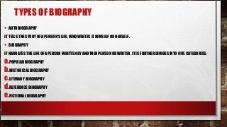 TYPES OF BIOGRAPHY
• AUTOBIOGRAPHY
IT TELLS THE STORY OF A PERSON’S LIFE, WHO WRITES IT HIMSELF OR HERSELF.
• BIOGRAPHY
IT NARRATES THE LIFE OF A PERSON WRITTEN BY ANOTHER PERSON OR WRITER. IT IS FURTHER DIVIDES INTO FIVE CATEGORIES:
a.POPULAR BIOGRAPHY
b.HISTORICAL BIOGRAPHY
c.LITERARY BIOGRAPHY
d.REFERENCE BIOGRAPHY
e.FICTIONAL BIOGRAPHY
 