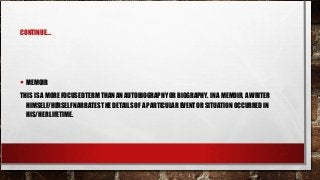 CONTINUE….
• MEMOIR
THIS IS A MORE FOCUSED TERM THAN AN AUTOBIOGRAPHY OR BIOGRAPHY. IN A MEMOIR, A WRITER
HIMSELF/HERSELF NARRATES THE DETAILS OF A PARTICULAR EVENT OR SITUATION OCCURRED IN
HIS/HER LIFETIME.
 