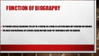 FUNCTION OF BIOGRAPHY
• TO PROVIDE DETAILS REGARDING THE LIFE OF A PERSON OR A THING IN A ENTERTAINING BUT INFORMATIVE MANNER.
• THE MOST INSPIRATIONAL LIFE STORIES COULD MOTIVATE AND PUT CONFIDENCE INTO THE READERS
 