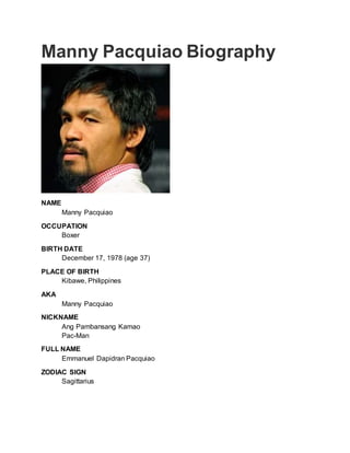 Manny Pacquiao Biography
NAME
Manny Pacquiao
OCCUPATION
Boxer
BIRTH DATE
December 17, 1978 (age 37)
PLACE OF BIRTH
Kibawe, Philippines
AKA
Manny Pacquiao
NICKNAME
Ang Pambansang Kamao
Pac-Man
FULL NAME
Emmanuel Dapidran Pacquiao
ZODIAC SIGN
Sagittarius
 
