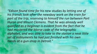 “Edison found time for his new studies by letting one of
his friends look after the newsboy work on the train for
part of the trip, reserving to himself the run between Port
Huron and Mount Clemens. That he was already well
qualified as a beginner is evident from the fact that he
had mastered the Morse code of the telegraphic
alphabet, and was able to take to the station a neat little
set of instruments he had just finished with his own
hands at a gun-shop in Detroit.”
 