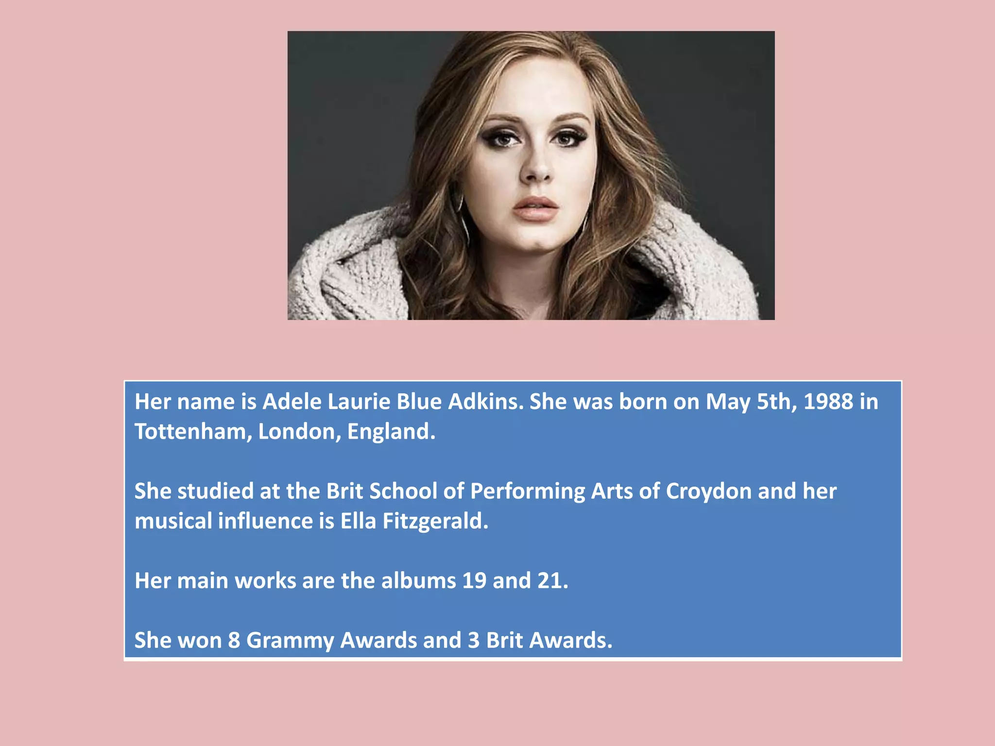 Her name is Adele Laurie Blue Adkins. She was born on May 5th, 1988 in
Tottenham, London, England.
She studied at the Brit School of Performing Arts of Croydon and her
musical influence is Ella Fitzgerald.
Her main works are the albums 19 and 21.
She won 8 Grammy Awards and 3 Brit Awards.