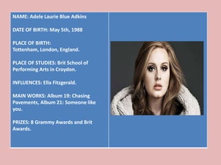 NAME: Adele Laurie Blue Adkins

DATE OF BIRTH: May 5th, 1988

PLACE OF BIRTH:
Tottenham, London, England.

PLACE OF STUDIES: Brit School of
Performing Arts in Croydon.

INFLUENCES: Ella Fitzgerald.

MAIN WORKS: Album 19: Chasing
Pavements, Album 21: Someone like
you.

PRIZES: 8 Grammy Awards and Brit
Awards.
 