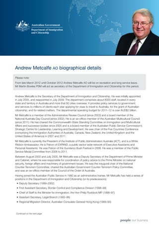 Andrew Metcalfe AO biographical details
Please note:
From late March 2012 until October 2012 Andrew Metcalfe AO will be on recreation and long service leave.
Mr Martin Bowles PSM will act as secretary of the Department of Immigration and Citizenship for this period.


Andrew Metcalfe is the Secretary of the Department of Immigration and Citizenship. He was initially appointed
in July 2005, and reappointed in July 2009. The department comprises about 8000 staff, located in every
state and territory in Australia and more that 60 cities overseas. It provides policy services to government;
and services to millions of clients each year applying for visas to travel to Australia, for the grant of Australian
citizenship, and for related matters. The departmental operating budget for 2011–12 is over AUD$2 billion.
Mr Metcalfe is a member of the Administrative Review Council (since 2003) and a board member of the
National Australia Day Council (since 2002). He is an ex-officio member of the Australian Multicultural Council
(since 2011). He has chaired the Commonwealth-State Standing Committee on Immigration and Multicultural
Affairs and successor bodies since 2005 and is a board member of the Australian Public Service Commission’s
Strategic Centre for Leadership, Learning and Development. He was chair of the Five Countries Conference
(comprising the Immigration Authorities of Australia, Canada, New Zealand, the United Kingdom and the
United States of America) in 2007 and 2011.
Mr Metcalfe is currently the President of the Institute of Public Administration Australia (ACT), and is a White
Ribbon Ambassador. He is Patron of EXPAND, a public sector-wide network of Executive Assistants and
Personal Assistants. He was Patron of the Gundaroo Bush Festival in 2008. He was a member of the Public
Service Medal Committee from 2008 to 2011.
Between August 2002 and July 2005, Mr Metcalfe was a Deputy Secretary of the Department of Prime Minister
and Cabinet, where he was responsible for coordination of policy advice to the Prime Minister on national
security, foreign affairs and machinery of government issues. He was the inaugural chair of the National
Counter-Terrorism Committee, chaired the Australian Government Counter-Terrorism Policy Committee,
and was an ex-officio member of the Council of the Order of Australia.
Having joined the Australian Public Service in 1980 as an administrative trainee, Mr Metcalfe has held a series of
positions in the Department of Immigration and Citizenship (or its predecessors):
 •	 Deputy Secretary (1999–2002)
 •	 First Assistant Secretary, Border Control and Compliance Division (1998–99)
 •	 Chief of Staff to the Minister for Immigration, the Hon Philip Ruddock MP (1996–97)
 •	 Assistant Secretary, Legal Branch (1993–96)
 •	 Regional Migration Director, Australian Consulate-General Hong Kong (1989–93)



Continued on the next page.
 