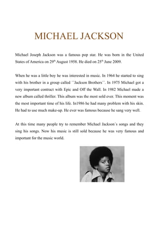 MICHAEL JACKSON
Michael Joseph Jackson was a famous pop star. He was born in the United
States of America on 29th
August 1958. He died on 25th
June 2009.
When he was a little boy he was interested in music. In 1964 he started to sing
with his brother in a group called ``Jackson Brothers´´. In 1975 Michael got a
very important contract with Epic and Off the Wall. In 1982 Michael made a
new album called thriller. This album was the most sold ever. This moment was
the most important time of his life. In1986 he had many problem with his skin.
He had to use much make-up. He ever was famous because he sang very well.
At this time many people try to remember Michael Jackson´s songs and they
sing his songs. Now his music is still sold because he was very famous and
important for the music world.
 