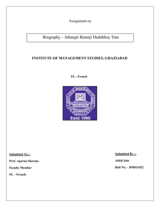 Assignment on



                      Biography – Jehangir Ratanji Dadabhoy Tata



                  INSTITUTE OF MANAGEMENT STUDIES, GHAZIABAD



                                     FL - French




Submitted To: -                                               Submitted By :-

Prof. Aparna Sharma                                           Akhil Jain

Faculty Member                                                Roll No. – BM011022

FL – French
 