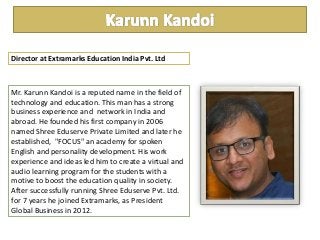 Mr. Karunn Kandoi is a reputed name in the field of
technology and education. This man has a strong
business experience and network in India and
abroad. He founded his first company in 2006
named Shree Eduserve Private Limited and later he
established, "FOCUS" an academy for spoken
English and personality development. His work
experience and ideas led him to create a virtual and
audio learning program for the students with a
motive to boost the education quality in society.
After successfully running Shree Eduserve Pvt. Ltd.
for 7 years he joined Extramarks, as President
Global Business in 2012.
Director at Extramarks Education India Pvt. Ltd
 