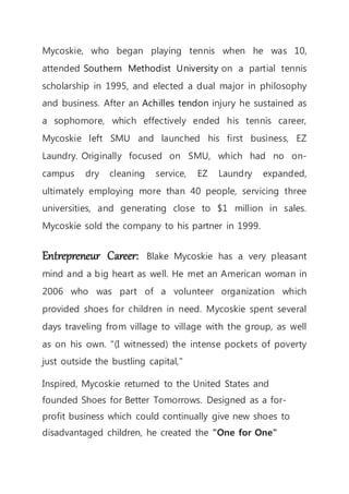 Mycoskie, who began playing tennis when he was 10,
attended Southern Methodist University on a partial tennis
scholarship in 1995, and elected a dual major in philosophy
and business. After an Achilles tendon injury he sustained as
a sophomore, which effectively ended his tennis career,
Mycoskie left SMU and launched his first business, EZ
Laundry. Originally focused on SMU, which had no on-
campus dry cleaning service, EZ Laundry expanded,
ultimately employing more than 40 people, servicing three
universities, and generating close to $1 million in sales.
Mycoskie sold the company to his partner in 1999.
Entrepreneur Career: Blake Mycoskie has a very pleasant
mind and a big heart as well. He met an American woman in
2006 who was part of a volunteer organization which
provided shoes for children in need. Mycoskie spent several
days traveling from village to village with the group, as well
as on his own. "(I witnessed) the intense pockets of poverty
just outside the bustling capital,"
Inspired, Mycoskie returned to the United States and
founded Shoes for Better Tomorrows. Designed as a for-
profit business which could continually give new shoes to
disadvantaged children, he created the "One for One"
 