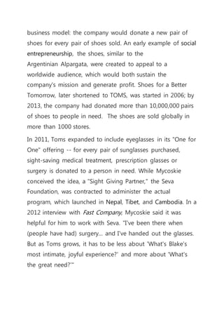 business model: the company would donate a new pair of
shoes for every pair of shoes sold. An early example of social
entrepreneurship, the shoes, similar to the
Argentinian Alpargata, were created to appeal to a
worldwide audience, which would both sustain the
company's mission and generate profit. Shoes for a Better
Tomorrow, later shortened to TOMS, was started in 2006; by
2013, the company had donated more than 10,000,000 pairs
of shoes to people in need. The shoes are sold globally in
more than 1000 stores.
In 2011, Toms expanded to include eyeglasses in its "One for
One" offering -- for every pair of sunglasses purchased,
sight-saving medical treatment, prescription glasses or
surgery is donated to a person in need. While Mycoskie
conceived the idea, a "Sight Giving Partner," the Seva
Foundation, was contracted to administer the actual
program, which launched in Nepal, Tibet, and Cambodia. In a
2012 interview with Fast Company, Mycoskie said it was
helpful for him to work with Seva. "I've been there when
(people have had) surgery... and I've handed out the glasses.
But as Toms grows, it has to be less about 'What's Blake's
most intimate, joyful experience?' and more about 'What's
the great need?'"
 