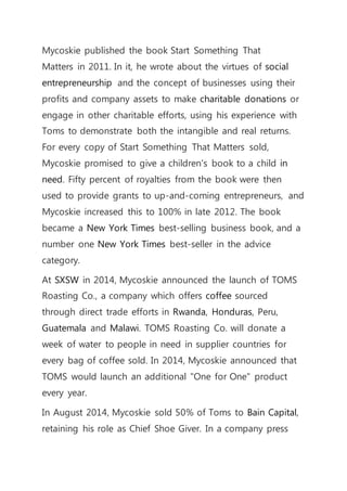 Mycoskie published the book Start Something That
Matters in 2011. In it, he wrote about the virtues of social
entrepreneurship and the concept of businesses using their
profits and company assets to make charitable donations or
engage in other charitable efforts, using his experience with
Toms to demonstrate both the intangible and real returns.
For every copy of Start Something That Matters sold,
Mycoskie promised to give a children's book to a child in
need. Fifty percent of royalties from the book were then
used to provide grants to up-and-coming entrepreneurs, and
Mycoskie increased this to 100% in late 2012. The book
became a New York Times best-selling business book, and a
number one New York Times best-seller in the advice
category.
At SXSW in 2014, Mycoskie announced the launch of TOMS
Roasting Co., a company which offers coffee sourced
through direct trade efforts in Rwanda, Honduras, Peru,
Guatemala and Malawi. TOMS Roasting Co. will donate a
week of water to people in need in supplier countries for
every bag of coffee sold. In 2014, Mycoskie announced that
TOMS would launch an additional "One for One" product
every year.
In August 2014, Mycoskie sold 50% of Toms to Bain Capital,
retaining his role as Chief Shoe Giver. In a company press
 