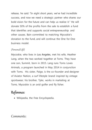 release, he said: "In eight short years, we've had incredible
success, and now we need a strategic partner who shares our
bold vision for the future and can help us realize it." He will
donate 50% of the profits from the sale to establish a fund
that identifies and supports social entrepreneurship and
other causes. Bain committed to matching Mycoskie's
donation to the fund, and will continue the One for One
business model.
(PersonalLife)
Mycoskie, who lives in Los Angeles, met his wife, Heather
Lang, when the two worked together at Toms. They have
one son, Summit, born in 2015. Lang runs Toms Loves
Animals, a program launched in May 2014 in conjunction
with Toms. His sister, Paige, is the co-founder and designer
of Aviator Nation, a surf lifestyle brand inspired by vintage
sportswear; his brother, Tyler, works in marketing at
Toms. Mycoskie is an avid golfer and fly fisher.
Reference:
 Wikipedia, the Free Encyclopedia.
Comments:
 