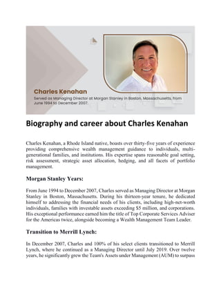 Biography and career about Charles Kenahan
Charles Kenahan, a Rhode Island native, boasts over thirty-five years of experience
providing comprehensive wealth management guidance to individuals, multi-
generational families, and institutions. His expertise spans reasonable goal setting,
risk assessment, strategic asset allocation, hedging, and all facets of portfolio
management.
Morgan Stanley Years:
From June 1994 to December 2007, Charles served as Managing Director at Morgan
Stanley in Boston, Massachusetts. During his thirteen-year tenure, he dedicated
himself to addressing the financial needs of his clients, including high-net-worth
individuals, families with investable assets exceeding $5 million, and corporations.
His exceptional performance earned him the title of Top Corporate Services Adviser
for the Americas twice, alongside becoming a Wealth Management Team Leader.
Transition to Merrill Lynch:
In December 2007, Charles and 100% of his select clients transitioned to Merrill
Lynch, where he continued as a Managing Director until July 2019. Over twelve
years, he significantly grew the Team's Assets under Management (AUM) to surpass
 