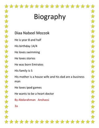 Biography
Diaa Nabeel Mozzok
He is year 8 and half
His birthday 14/4
He loves swimming
He loves stories
He was born Emirates
His family is 5
His mother is a house wife and his dad are a business
man
He loves ipod games
He wants to be a heart doctor
By Abdarahman Anshassi
3a
 