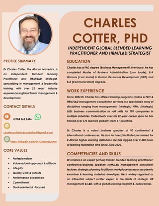 CHARLES
COTTER, PHD
INDEPENDENT GLOBAL BLENDED LEARNING
PRACTITIONER AND HRM/L&D STRATEGIST
PROFILE SUMMARY
Dr Charles Cotter, the African Maverick, is
an independent, Blended Learning
Practitioner and HRM/L&D Strategist,
specializing in management & leadership
training, with over 22 years’ industry
experience in global talent management &
development.
CONTACT DETAILS
+2784 562 9446
charlescotterhrdconsultant@gmail.com
http://linkedin.com/in/CharlesCotter
CORE VALUES
• Professionalism
• Value-added approach & attitude
• Integrity
• Quality work & outputs
• Performance excellence
• Commitment
• Goal-oriented & -focused
EDUCATION
Charles has a PhD degree (Business Management). Previously, he has
completed Master of Business Administration (cum laude), B.A
Honours (cum laude) in Human Resources Development (HRD) and
B.A (Communication) degrees.
WORK EXPERIENCE
Since 2004 Dr Charles has offered training programs (online & F2F) &
HRM/L&D management consultation services in a specialized array of
disciplines ranging from management; (strategic) HRM; (strategic)
L&D; business communication to soft skills for 190 companies in
multiple industries. Collectively over his 22-year career span he has
trained over 37k learners globally, from 41 countries.
Dr Charles is a noted business speaker at 90 continental &
international conferences. He has lectured/facilitated/examined for
8 African higher learning institutions. He has logged over 2 400 hours
of learning facilitation time since June 2020.
COMPETENCIES AND SKILLS
Dr Charles is an expert (virtual) trainer; blended learning practitioner;
conference/business speaker; HRM/L&D management consultant;
lecturer; strategic planning facilitator; workplace assessor; academic
examiner & learning materials developer. He is widely regarded as
an influential subject matter expert in the fields of strategic HR
management & L&D, with a global learning footprint & -followership.
