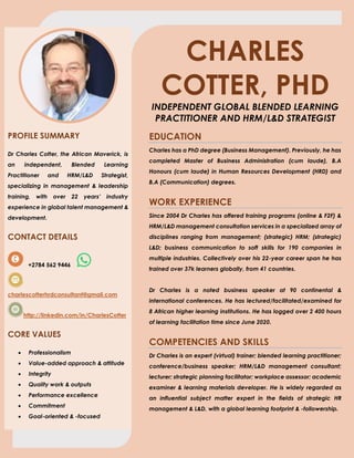 CHARLES
COTTER, PHD
INDEPENDENT GLOBAL BLENDED LEARNING
PRACTITIONER AND HRM/L&D STRATEGIST
PROFILE SUMMARY
Dr Charles Cotter, the African Maverick, is
an independent, Blended Learning
Practitioner and HRM/L&D Strategist,
specializing in management & leadership
training, with over 22 years’ industry
experience in global talent management &
development.
CONTACT DETAILS
+2784 562 9446
charlescotterhrdconsultant@gmail.com
http://linkedin.com/in/CharlesCotter
CORE VALUES
• Professionalism
• Value-added approach & attitude
• Integrity
• Quality work & outputs
• Performance excellence
• Commitment
• Goal-oriented & -focused
EDUCATION
Charles has a PhD degree (Business Management). Previously, he has
completed Master of Business Administration (cum laude), B.A
Honours (cum laude) in Human Resources Development (HRD) and
B.A (Communication) degrees.
WORK EXPERIENCE
Since 2004 Dr Charles has offered training programs (online & F2F) &
HRM/L&D management consultation services in a specialized array of
disciplines ranging from management; (strategic) HRM; (strategic)
L&D; business communication to soft skills for 190 companies in
multiple industries. Collectively over his 22-year career span he has
trained over 37k learners globally, from 41 countries.
Dr Charles is a noted business speaker at 90 continental &
international conferences. He has lectured/facilitated/examined for
8 African higher learning institutions. He has logged over 2 400 hours
of learning facilitation time since June 2020.
COMPETENCIES AND SKILLS
Dr Charles is an expert (virtual) trainer; blended learning practitioner;
conference/business speaker; HRM/L&D management consultant;
lecturer; strategic planning facilitator; workplace assessor; academic
examiner & learning materials developer. He is widely regarded as
an influential subject matter expert in the fields of strategic HR
management & L&D, with a global learning footprint & -followership.
 