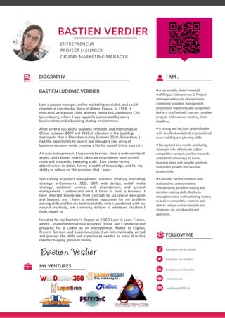 ba.stienv.me/facebook
FOLLOW ME
■ A personable, detail-oriented,
multilingual Entrepreneur & Project
Manager with years of experience
combining excellent management,
progressive leadership and assignment
delivery to effectively oversee complex
projects while always meeting strict
deadlines.
A strong and decisive project leader■
with excellent analytical, organizational,
team building and planning skills.
Recognized as a results-producing■
strategist who effectively utilizes
competitive analysis, market research
and statistical surveys to assess
business plans and provide solutions
that foster growth and increase
productivity.
Customer service oriented with■
outstanding communication,
interpersonal, problem-solving and
decision-making skills. Ability to
strengthen sales and marketing sectors
to lead in competitive markets and
deliver unique online concepts and
strategies via social media and
platforms.
I AM ..
BASTIEN LUDOVIC VERDIER
BIOGRAPHY
BASTIEN VERDIER
I am a project manager, online marketing specialist, and social
commerce coordinator. Born in Nimes, France, in 1989, I
relocated, as a young child, with my family to Luxembourg City,
Luxembourg, where I was regularly surrounded by savvy
businessmen and a bubbling startup environment.
After several successful business ventures and internships in
China, between 2009 and 2010, I relocated in the bubbling
metropolis that is Shenzhen during Summer 2010. Since then, I
had the opportunity to launch and manage a vast array of
business ventures while creating a life for myself in the vast city.
An auto entrepreneur, I have seen business from a wide variety of
angles, and I knows how to take care of problems both at their
roots and on a wide, sweeping scale. I am known for my
attentiveness to detail, for my breadth of knowledge, and for my
ability to deliver on the promises that I make.
Specializing in project management, business strategy, marketing
strategy, e-Commerce, SEO, SEM, web design, social media
strategy, customer service, web development, and general
management, I understand what it takes to build a business. I
have directed businesses from concept to successful execution
and beyond, and I have a positive reputation for my problem
solving skills and for my technical skills, which, combined with my
natural creativity, are a winning mixture in whatever situation I
finds myself in.
I studied for my Bachelor’s Degree at CNED Lyon in Lyon, France,
where I studied International Business, Trade, and Commerce and
prepared for a career as an entrepreneur. Fluent in English,
French, German, and Luxembourgish, I am internationally versed
and possess the skills and experiences needed to make it in this
rapidly changing global economy.
MY VENTURES
DIGITAL MARKETING MANAGER
ENTREPRENEUR
PROJECT MANAGER
ba.stienv.me/twitter
ba.stienv.me/linkedin
bastienv.me
webdesign360.cn
 