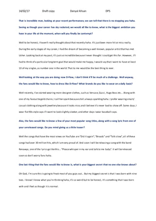 14/02/17 Draft copy Danyal Ahsan DPS
That is incredible man, looking at your recent performances; we can tell that there is no stopping you haha.
Seeing as though your career has sky rocketed, we would all like to know, what is the biggest ambition you
have in your life at the moment, when will you finally be contempt?
Well to be honest, I haven’t really thought about that recently haha. It’s justbeen more hit or miss really.
Duringthe early stages of my career, I had the dream of becoming a well-known, popular artistthathas met
Usher. Looking back at my past, it’s justso incrediblebecauseI never thought I could get this far. However, if I
had to think of a particularlongterm goal that would make me happy, I would say that I want to have at least
10 of my singles,as number one in the world.That to me would be the best thing to ever.
Well looking at the way you are doing now D-Flow, I don’t think it’ll be much of a challenge. Well anyway,
the fans would like to know, how to dress like D-Flow? What brands do you like to wear on a daily basis?
Well recently, I’ve started wearing more designer clothes, such as Versace,Gucci, Hugo Boss etc… Along with
one of my favouritegold chains,I call her spark becauseshe’s always sparklinghaha .I prefer wearingsmart/
casual clothingalongwith jewellery becauseit looks nice,and I believe it’s never bad to show off. Some days,I
wear flat90s stylecaps if I want to look slightly sleeker,and other days I wear baseball caps.
Also, the fans would like to know a few of your most popular song titles, along with a song lyric from one of
your unreleased songs. Do you mind giving us a little teaser?
Well the songs that have the most views on YouTube are“Did it again”,“Broads” and “Talk slow”,all of these
songs had over 30 million hits,which I amvery proud of. And soon I will bereleasinga songwith the band
Renawya, one of the lyricsgo likethis… “Pleasewhisper in my ear and talk to me baby”. It will bereleased
soon so don’t worry fans haha.
One last thing that the fans would like to know is, what is your biggest secret that no one else knows about?
Oh God, I’m sure this is goingto freak most of you guys out… But my biggest secret is that I was born with nine
toes. I know! I know what you’re thinkinghaha,it’s so weird but to be honest, it’s something that I was born
with and I feel as though itis normal.
 