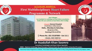 ALTAMASH HOSPITAL
First Multidisciplinary Heart Failure
Programme & Network
Dr Asadullah Khan Soomro
Consultant Cardiologist and Heart Failure Specialist
MBBS , Diploma Cardiology Royal Brompton National Heart & Lung Institute University Of London .
Dear Colleague
I am Available for cardiology and heart failure consultation .
Kindly refer your patients on heart failure clinic & oblige.
Altamash General Hospital
ST-9/A Block 1 Clifton Karachi.
Daily , Monday to Saturday .
10 am to 1 Pm ,
Evening 6 Pm to 8 Pm
( Phone No ; 021 35187000 – Ext 111 )
( Mobile, 0302 2308718 )
Echocardiography & Stress Test ( ETT ) By appointment)
Retired Heart Failure Programme Co ordinator , Prince Sultan Cardiac Center ( PSCCH ) Al Ahsa, & King Abdullah Medical City Holy Makkah ( KAMC )
 