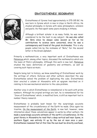 ERATOSTHENES’ BIOGRAPHY

            Eratosthenes of Cyrene lived approximately in 275-195 BC. He
            was born in Cyrene which is now in Libya in North Africa. He
            studied philosophy in Cyrene with some philosophers, scholars
            and poets. He then spent some years studying in Athens.

            Although a brilliant scholar in so many fields, he was never
            considered to be the best in any subject. He was also called
            Mr. Beta since he always came second as far as his
            contributions to science were concerned, since he was a
            contemporary and friend of the great Archimedes. This is why
            people called him by the nickname of “Beta,” for the second
            letter in the Greek alphabet.

Primarily a mathematician, a very important work of Eratosthenes was
Platonicus which, among other topics, discussed the mathematics which are
the basis of Plato's philosophy. Although this work is now lost, Platonicus
studied the basic definitions of geometry and arithmetic, as well as
covering such topics as music.

Despite being lost to history, we know something of Eratosthenes’ work by
the writings of others. Eutocius and other authors described the way
Eratosthenes solved the problem of duplicating the cube. Eratosthenes
later erected a column at Alexandria with an epigram inscribed on it
relating to his own mechanical solution to the cube problem.

Another area in which Eratosthenes is remembered is his work with prime
numbers. Although his original writings are lost, he is remembered for his
'Sieve of Eratosthenes' which, in modified form, is still an important tool in
number theory research

Eratosthenes is probably best known for the surprisingly accurate
measurement of the circumference of the Earth he made. Once again his
treatise, On the measurement of the Earth, is now lost, however, some
information about these calculations appear in works by other authors. He
made a surprisingly accurate estimate of the earth's circumference. In the
great library in Alexandria he read that a deep vertical well near Syene, in
southern Egypt, was entirely lit up by the sun at noon once a year.
Eratosthenes reasoned that at this time the sun must be directly overhead,
 