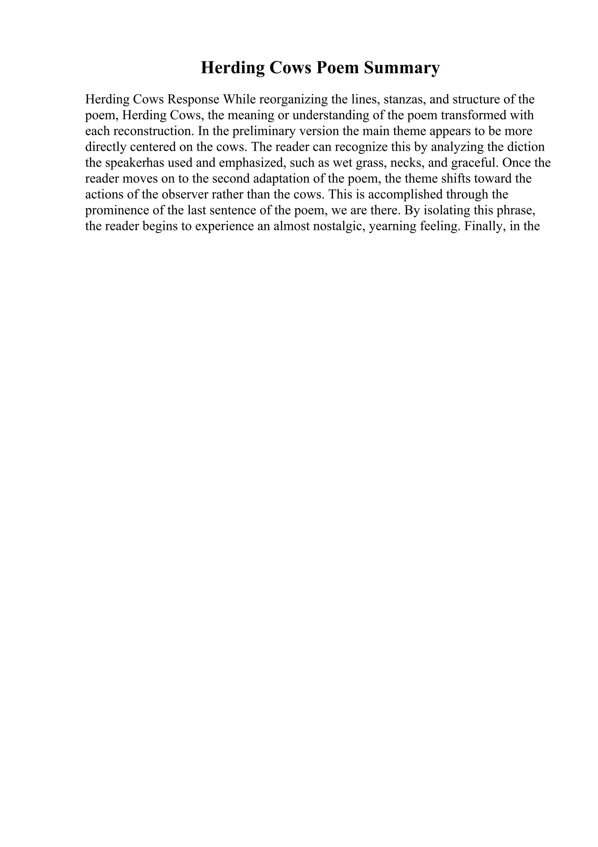 Herding Cows Poem Summary
Herding Cows Response While reorganizing the lines, stanzas, and structure of the
poem, Herding Cows, the meaning or understanding of the poem transformed with
each reconstruction. In the preliminary version the main theme appears to be more
directly centered on the cows. The reader can recognize this by analyzing the diction
the speakerhas used and emphasized, such as wet grass, necks, and graceful. Once the
reader moves on to the second adaptation of the poem, the theme shifts toward the
actions of the observer rather than the cows. This is accomplished through the
prominence of the last sentence of the poem, we are there. By isolating this phrase,
the reader begins to experience an almost nostalgic, yearning feeling. Finally, in the
 