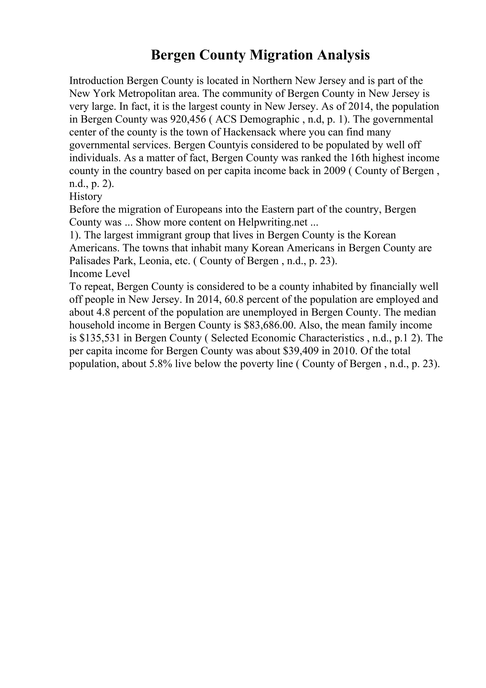 Bergen County Migration Analysis
Introduction Bergen County is located in Northern New Jersey and is part of the
New York Metropolitan area. The community of Bergen County in New Jersey is
very large. In fact, it is the largest county in New Jersey. As of 2014, the population
in Bergen County was 920,456 ( ACS Demographic , n.d, p. 1). The governmental
center of the county is the town of Hackensack where you can find many
governmental services. Bergen Countyis considered to be populated by well off
individuals. As a matter of fact, Bergen County was ranked the 16th highest income
county in the country based on per capita income back in 2009 ( County of Bergen ,
n.d., p. 2).
History
Before the migration of Europeans into the Eastern part of the country, Bergen
County was ... Show more content on Helpwriting.net ...
1). The largest immigrant group that lives in Bergen County is the Korean
Americans. The towns that inhabit many Korean Americans in Bergen County are
Palisades Park, Leonia, etc. ( County of Bergen , n.d., p. 23).
Income Level
To repeat, Bergen County is considered to be a county inhabited by financially well
off people in New Jersey. In 2014, 60.8 percent of the population are employed and
about 4.8 percent of the population are unemployed in Bergen County. The median
household income in Bergen County is $83,686.00. Also, the mean family income
is $135,531 in Bergen County ( Selected Economic Characteristics , n.d., p.1 2). The
per capita income for Bergen County was about $39,409 in 2010. Of the total
population, about 5.8% live below the poverty line ( County of Bergen , n.d., p. 23).
 