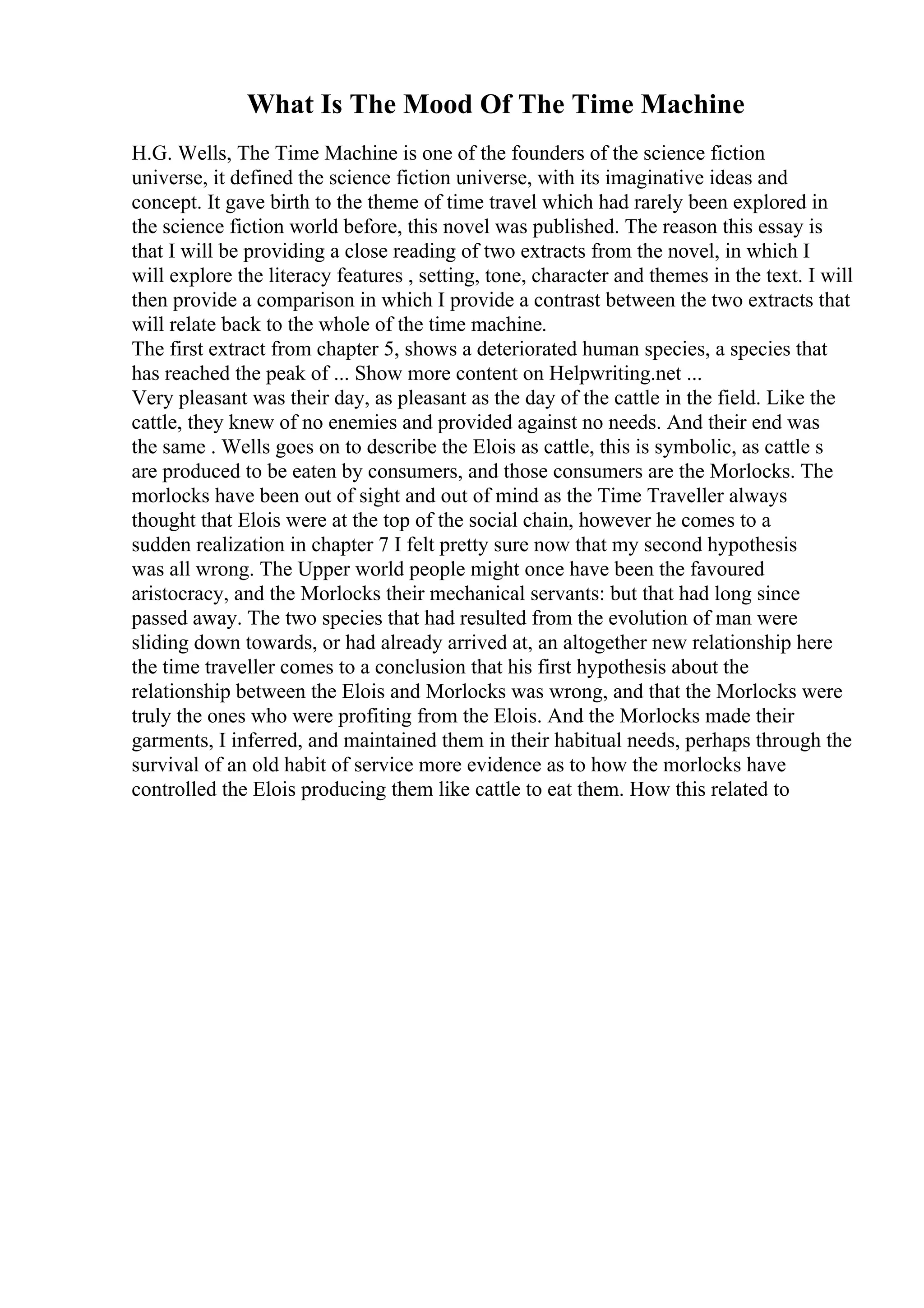 What Is The Mood Of The Time Machine
H.G. Wells, The Time Machine is one of the founders of the science fiction
universe, it defined the science fiction universe, with its imaginative ideas and
concept. It gave birth to the theme of time travel which had rarely been explored in
the science fiction world before, this novel was published. The reason this essay is
that I will be providing a close reading of two extracts from the novel, in which I
will explore the literacy features , setting, tone, character and themes in the text. I will
then provide a comparison in which I provide a contrast between the two extracts that
will relate back to the whole of the time machine.
The first extract from chapter 5, shows a deteriorated human species, a species that
has reached the peak of ... Show more content on Helpwriting.net ...
Very pleasant was their day, as pleasant as the day of the cattle in the field. Like the
cattle, they knew of no enemies and provided against no needs. And their end was
the same . Wells goes on to describe the Elois as cattle, this is symbolic, as cattle s
are produced to be eaten by consumers, and those consumers are the Morlocks. The
morlocks have been out of sight and out of mind as the Time Traveller always
thought that Elois were at the top of the social chain, however he comes to a
sudden realization in chapter 7 I felt pretty sure now that my second hypothesis
was all wrong. The Upper world people might once have been the favoured
aristocracy, and the Morlocks their mechanical servants: but that had long since
passed away. The two species that had resulted from the evolution of man were
sliding down towards, or had already arrived at, an altogether new relationship here
the time traveller comes to a conclusion that his first hypothesis about the
relationship between the Elois and Morlocks was wrong, and that the Morlocks were
truly the ones who were profiting from the Elois. And the Morlocks made their
garments, I inferred, and maintained them in their habitual needs, perhaps through the
survival of an old habit of service more evidence as to how the morlocks have
controlled the Elois producing them like cattle to eat them. How this related to
 