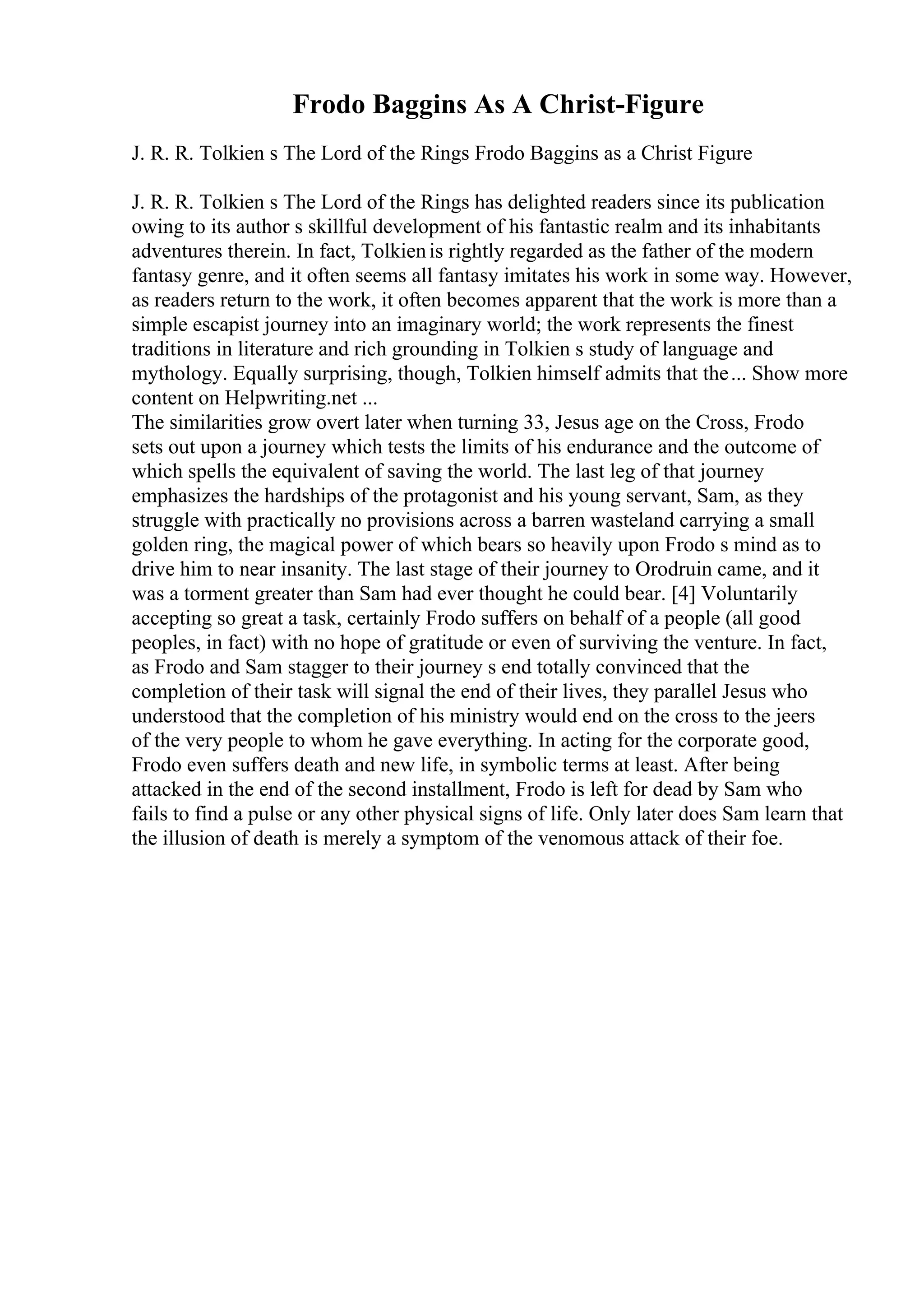 Frodo Baggins As A Christ-Figure
J. R. R. Tolkien s The Lord of the Rings Frodo Baggins as a Christ Figure
J. R. R. Tolkien s The Lord of the Rings has delighted readers since its publication
owing to its author s skillful development of his fantastic realm and its inhabitants
adventures therein. In fact, Tolkienis rightly regarded as the father of the modern
fantasy genre, and it often seems all fantasy imitates his work in some way. However,
as readers return to the work, it often becomes apparent that the work is more than a
simple escapist journey into an imaginary world; the work represents the finest
traditions in literature and rich grounding in Tolkien s study of language and
mythology. Equally surprising, though, Tolkien himself admits that the... Show more
content on Helpwriting.net ...
The similarities grow overt later when turning 33, Jesus age on the Cross, Frodo
sets out upon a journey which tests the limits of his endurance and the outcome of
which spells the equivalent of saving the world. The last leg of that journey
emphasizes the hardships of the protagonist and his young servant, Sam, as they
struggle with practically no provisions across a barren wasteland carrying a small
golden ring, the magical power of which bears so heavily upon Frodo s mind as to
drive him to near insanity. The last stage of their journey to Orodruin came, and it
was a torment greater than Sam had ever thought he could bear. [4] Voluntarily
accepting so great a task, certainly Frodo suffers on behalf of a people (all good
peoples, in fact) with no hope of gratitude or even of surviving the venture. In fact,
as Frodo and Sam stagger to their journey s end totally convinced that the
completion of their task will signal the end of their lives, they parallel Jesus who
understood that the completion of his ministry would end on the cross to the jeers
of the very people to whom he gave everything. In acting for the corporate good,
Frodo even suffers death and new life, in symbolic terms at least. After being
attacked in the end of the second installment, Frodo is left for dead by Sam who
fails to find a pulse or any other physical signs of life. Only later does Sam learn that
the illusion of death is merely a symptom of the venomous attack of their foe.
 