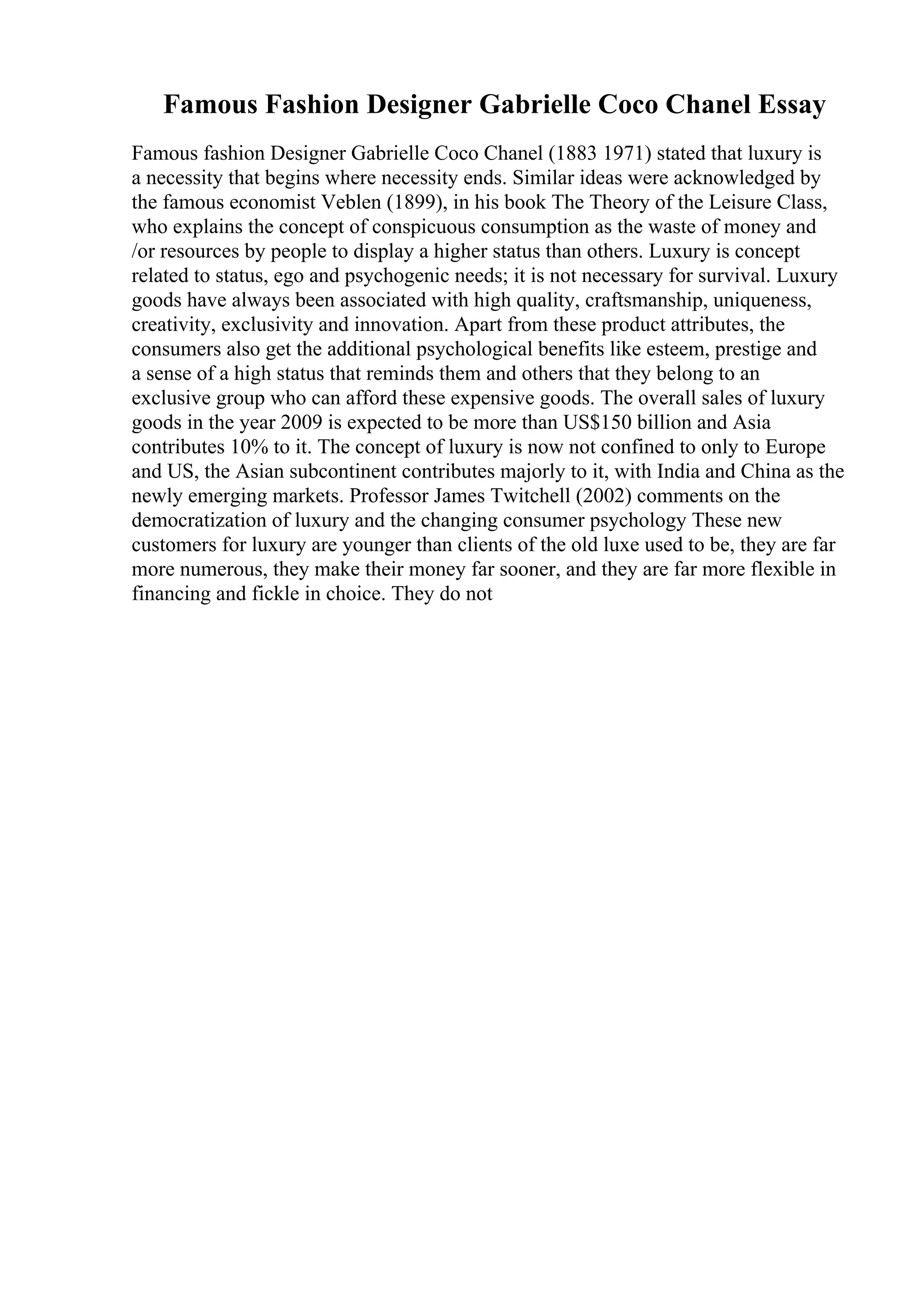 Famous Fashion Designer Gabrielle Coco Chanel Essay
Famous fashion Designer Gabrielle Coco Chanel (1883 1971) stated that luxury is
a necessity that begins where necessity ends. Similar ideas were acknowledged by
the famous economist Veblen (1899), in his book The Theory of the Leisure Class,
who explains the concept of conspicuous consumption as the waste of money and
/or resources by people to display a higher status than others. Luxury is concept
related to status, ego and psychogenic needs; it is not necessary for survival. Luxury
goods have always been associated with high quality, craftsmanship, uniqueness,
creativity, exclusivity and innovation. Apart from these product attributes, the
consumers also get the additional psychological benefits like esteem, prestige and
a sense of a high status that reminds them and others that they belong to an
exclusive group who can afford these expensive goods. The overall sales of luxury
goods in the year 2009 is expected to be more than US$150 billion and Asia
contributes 10% to it. The concept of luxury is now not confined to only to Europe
and US, the Asian subcontinent contributes majorly to it, with India and China as the
newly emerging markets. Professor James Twitchell (2002) comments on the
democratization of luxury and the changing consumer psychology These new
customers for luxury are younger than clients of the old luxe used to be, they are far
more numerous, they make their money far sooner, and they are far more flexible in
financing and fickle in choice. They do not
 