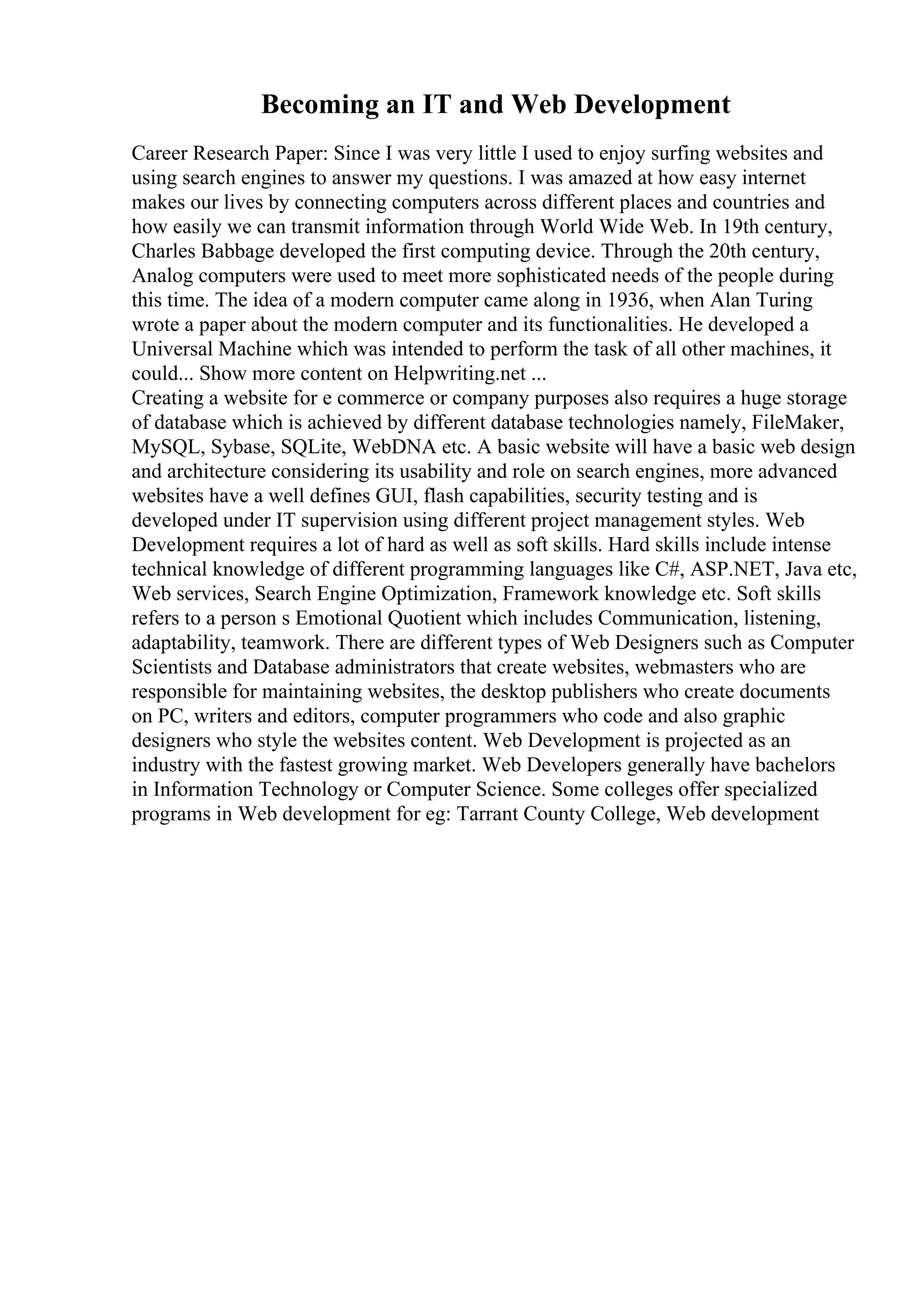 Becoming an IT and Web Development
Career Research Paper: Since I was very little I used to enjoy surfing websites and
using search engines to answer my questions. I was amazed at how easy internet
makes our lives by connecting computers across different places and countries and
how easily we can transmit information through World Wide Web. In 19th century,
Charles Babbage developed the first computing device. Through the 20th century,
Analog computers were used to meet more sophisticated needs of the people during
this time. The idea of a modern computer came along in 1936, when Alan Turing
wrote a paper about the modern computer and its functionalities. He developed a
Universal Machine which was intended to perform the task of all other machines, it
could... Show more content on Helpwriting.net ...
Creating a website for e commerce or company purposes also requires a huge storage
of database which is achieved by different database technologies namely, FileMaker,
MySQL, Sybase, SQLite, WebDNA etc. A basic website will have a basic web design
and architecture considering its usability and role on search engines, more advanced
websites have a well defines GUI, flash capabilities, security testing and is
developed under IT supervision using different project management styles. Web
Development requires a lot of hard as well as soft skills. Hard skills include intense
technical knowledge of different programming languages like C#, ASP.NET, Java etc,
Web services, Search Engine Optimization, Framework knowledge etc. Soft skills
refers to a person s Emotional Quotient which includes Communication, listening,
adaptability, teamwork. There are different types of Web Designers such as Computer
Scientists and Database administrators that create websites, webmasters who are
responsible for maintaining websites, the desktop publishers who create documents
on PC, writers and editors, computer programmers who code and also graphic
designers who style the websites content. Web Development is projected as an
industry with the fastest growing market. Web Developers generally have bachelors
in Information Technology or Computer Science. Some colleges offer specialized
programs in Web development for eg: Tarrant County College, Web development
 