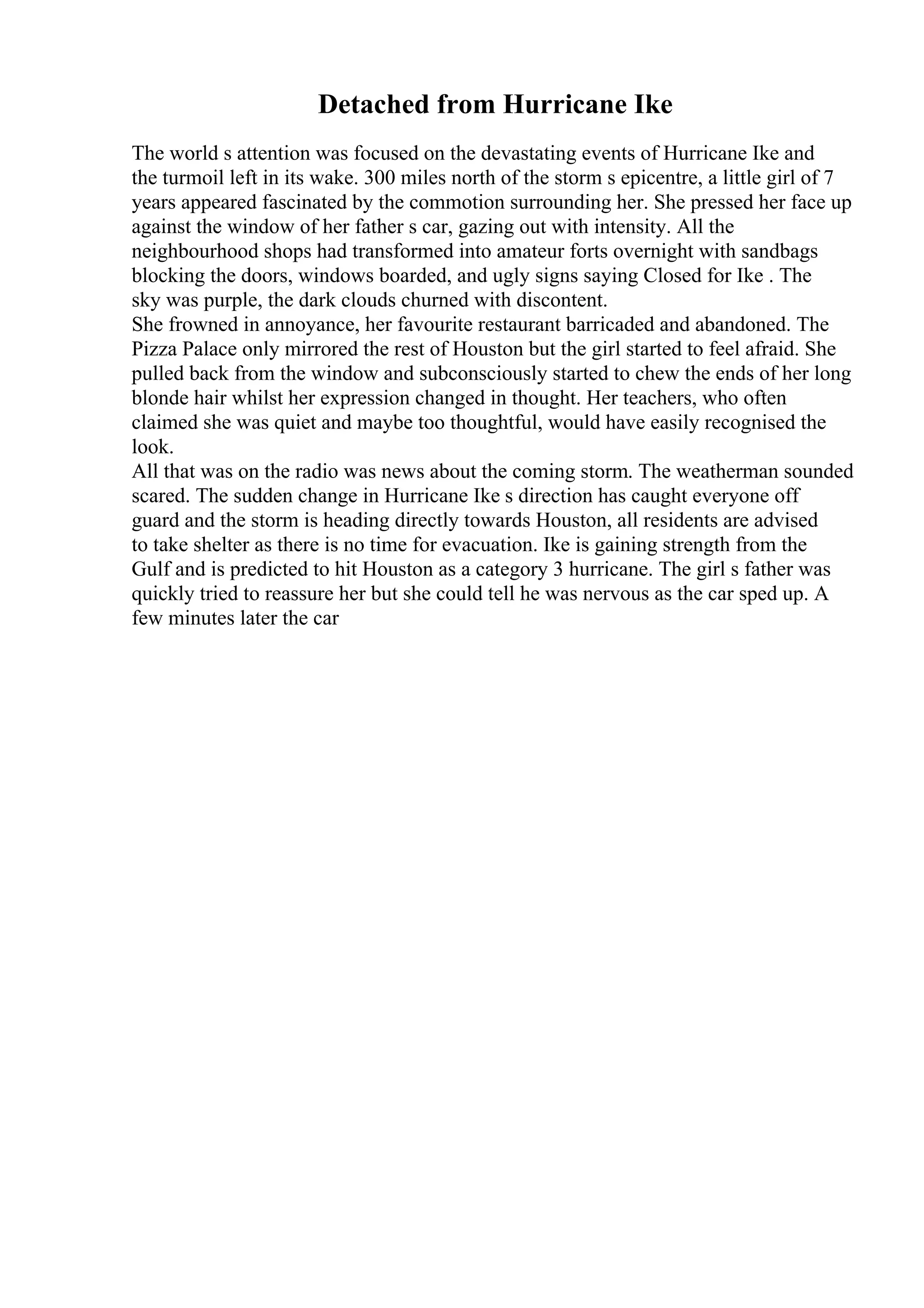Detached from Hurricane Ike
The world s attention was focused on the devastating events of Hurricane Ike and
the turmoil left in its wake. 300 miles north of the storm s epicentre, a little girl of 7
years appeared fascinated by the commotion surrounding her. She pressed her face up
against the window of her father s car, gazing out with intensity. All the
neighbourhood shops had transformed into amateur forts overnight with sandbags
blocking the doors, windows boarded, and ugly signs saying Closed for Ike . The
sky was purple, the dark clouds churned with discontent.
She frowned in annoyance, her favourite restaurant barricaded and abandoned. The
Pizza Palace only mirrored the rest of Houston but the girl started to feel afraid. She
pulled back from the window and subconsciously started to chew the ends of her long
blonde hair whilst her expression changed in thought. Her teachers, who often
claimed she was quiet and maybe too thoughtful, would have easily recognised the
look.
All that was on the radio was news about the coming storm. The weatherman sounded
scared. The sudden change in Hurricane Ike s direction has caught everyone off
guard and the storm is heading directly towards Houston, all residents are advised
to take shelter as there is no time for evacuation. Ike is gaining strength from the
Gulf and is predicted to hit Houston as a category 3 hurricane. The girl s father was
quickly tried to reassure her but she could tell he was nervous as the car sped up. A
few minutes later the car
 