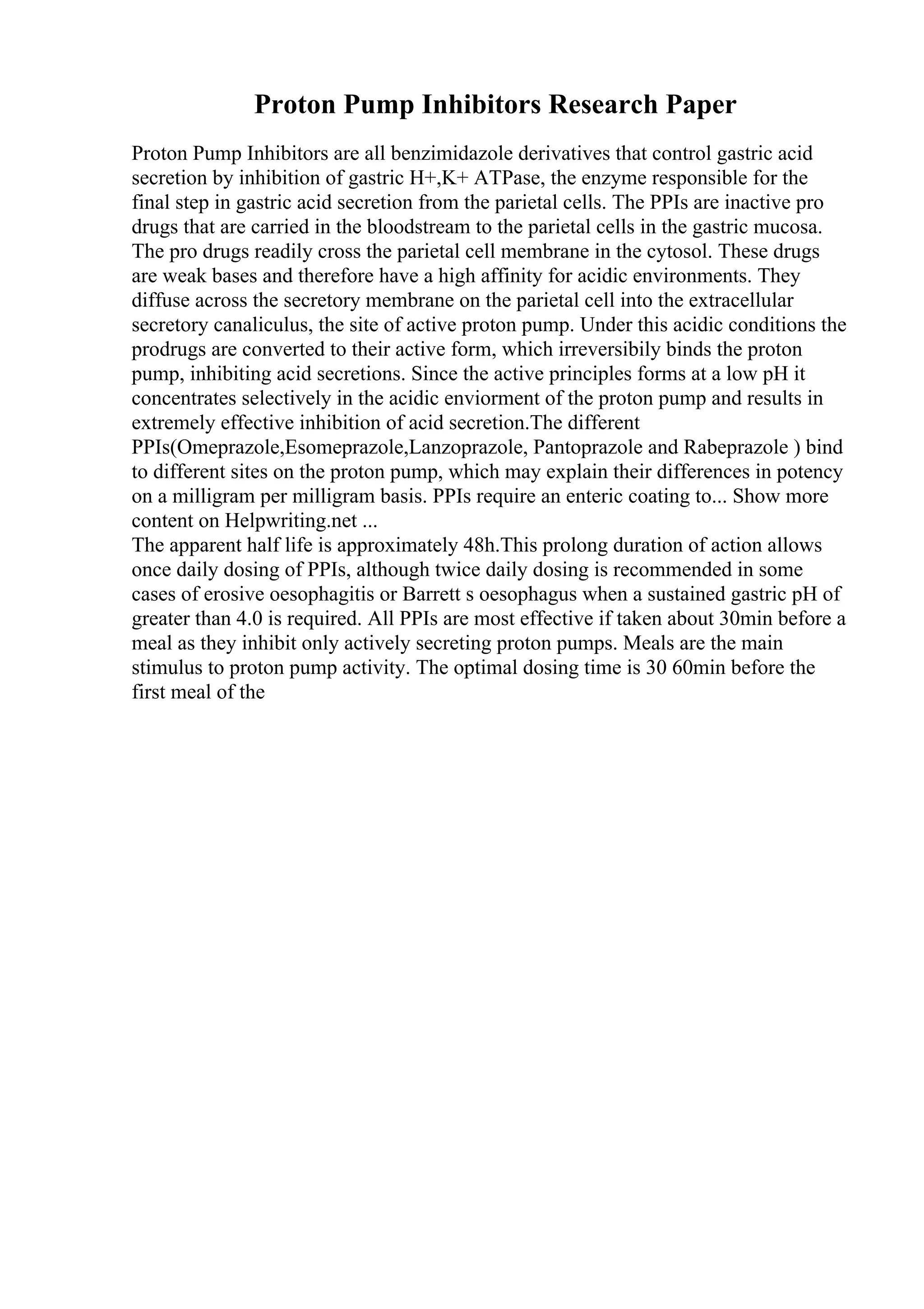 Proton Pump Inhibitors Research Paper
Proton Pump Inhibitors are all benzimidazole derivatives that control gastric acid
secretion by inhibition of gastric H+,K+ ATPase, the enzyme responsible for the
final step in gastric acid secretion from the parietal cells. The PPIs are inactive pro
drugs that are carried in the bloodstream to the parietal cells in the gastric mucosa.
The pro drugs readily cross the parietal cell membrane in the cytosol. These drugs
are weak bases and therefore have a high affinity for acidic environments. They
diffuse across the secretory membrane on the parietal cell into the extracellular
secretory canaliculus, the site of active proton pump. Under this acidic conditions the
prodrugs are converted to their active form, which irreversibily binds the proton
pump, inhibiting acid secretions. Since the active principles forms at a low pH it
concentrates selectively in the acidic enviorment of the proton pump and results in
extremely effective inhibition of acid secretion.The different
PPIs(Omeprazole,Esomeprazole,Lanzoprazole, Pantoprazole and Rabeprazole ) bind
to different sites on the proton pump, which may explain their differences in potency
on a milligram per milligram basis. PPIs require an enteric coating to... Show more
content on Helpwriting.net ...
The apparent half life is approximately 48h.This prolong duration of action allows
once daily dosing of PPIs, although twice daily dosing is recommended in some
cases of erosive oesophagitis or Barrett s oesophagus when a sustained gastric pH of
greater than 4.0 is required. All PPIs are most effective if taken about 30min before a
meal as they inhibit only actively secreting proton pumps. Meals are the main
stimulus to proton pump activity. The optimal dosing time is 30 60min before the
first meal of the
 