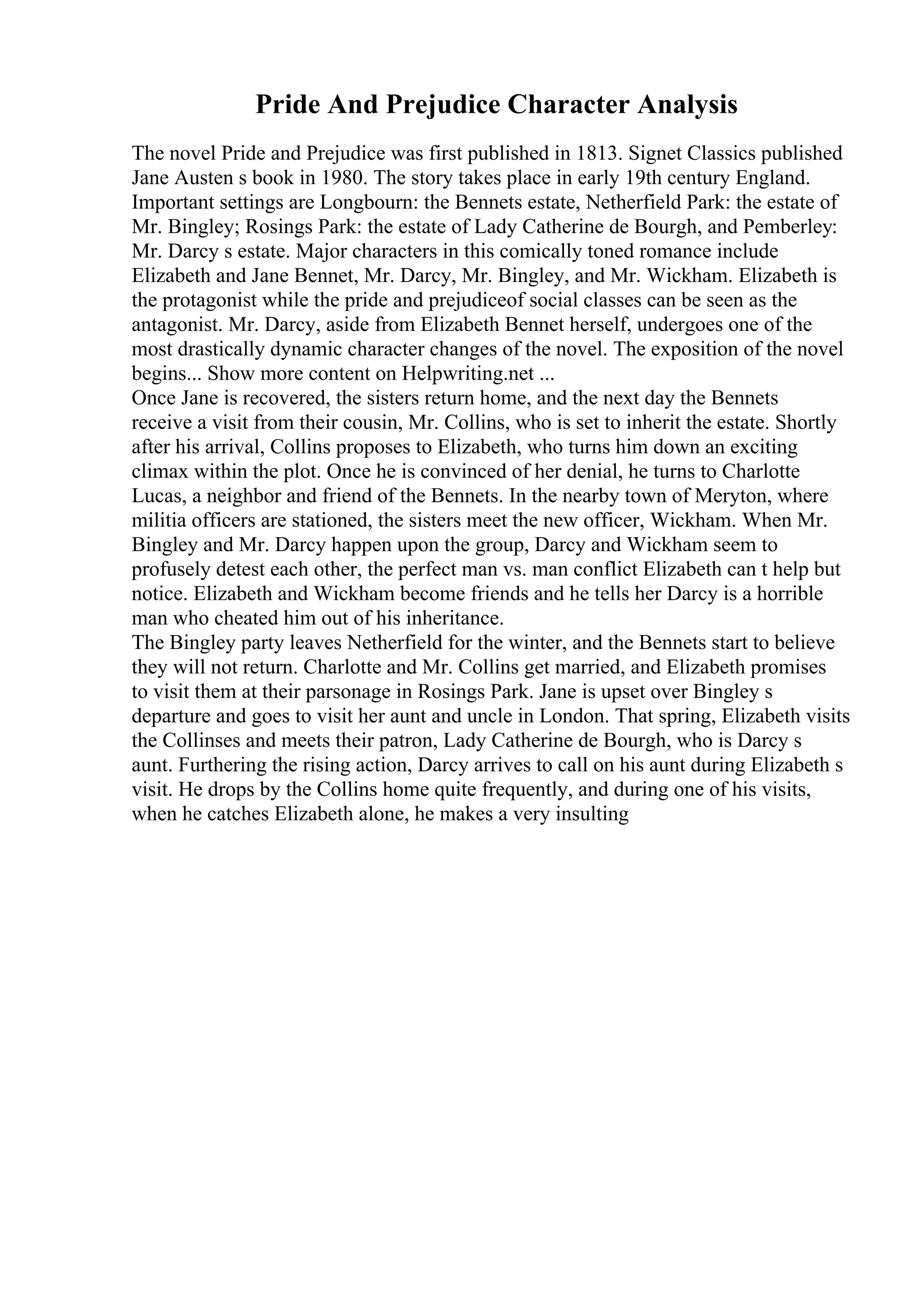 Pride And Prejudice Character Analysis
The novel Pride and Prejudice was first published in 1813. Signet Classics published
Jane Austen s book in 1980. The story takes place in early 19th century England.
Important settings are Longbourn: the Bennets estate, Netherfield Park: the estate of
Mr. Bingley; Rosings Park: the estate of Lady Catherine de Bourgh, and Pemberley:
Mr. Darcy s estate. Major characters in this comically toned romance include
Elizabeth and Jane Bennet, Mr. Darcy, Mr. Bingley, and Mr. Wickham. Elizabeth is
the protagonist while the pride and prejudiceof social classes can be seen as the
antagonist. Mr. Darcy, aside from Elizabeth Bennet herself, undergoes one of the
most drastically dynamic character changes of the novel. The exposition of the novel
begins... Show more content on Helpwriting.net ...
Once Jane is recovered, the sisters return home, and the next day the Bennets
receive a visit from their cousin, Mr. Collins, who is set to inherit the estate. Shortly
after his arrival, Collins proposes to Elizabeth, who turns him down an exciting
climax within the plot. Once he is convinced of her denial, he turns to Charlotte
Lucas, a neighbor and friend of the Bennets. In the nearby town of Meryton, where
militia officers are stationed, the sisters meet the new officer, Wickham. When Mr.
Bingley and Mr. Darcy happen upon the group, Darcy and Wickham seem to
profusely detest each other, the perfect man vs. man conflict Elizabeth can t help but
notice. Elizabeth and Wickham become friends and he tells her Darcy is a horrible
man who cheated him out of his inheritance.
The Bingley party leaves Netherfield for the winter, and the Bennets start to believe
they will not return. Charlotte and Mr. Collins get married, and Elizabeth promises
to visit them at their parsonage in Rosings Park. Jane is upset over Bingley s
departure and goes to visit her aunt and uncle in London. That spring, Elizabeth visits
the Collinses and meets their patron, Lady Catherine de Bourgh, who is Darcy s
aunt. Furthering the rising action, Darcy arrives to call on his aunt during Elizabeth s
visit. He drops by the Collins home quite frequently, and during one of his visits,
when he catches Elizabeth alone, he makes a very insulting
 
