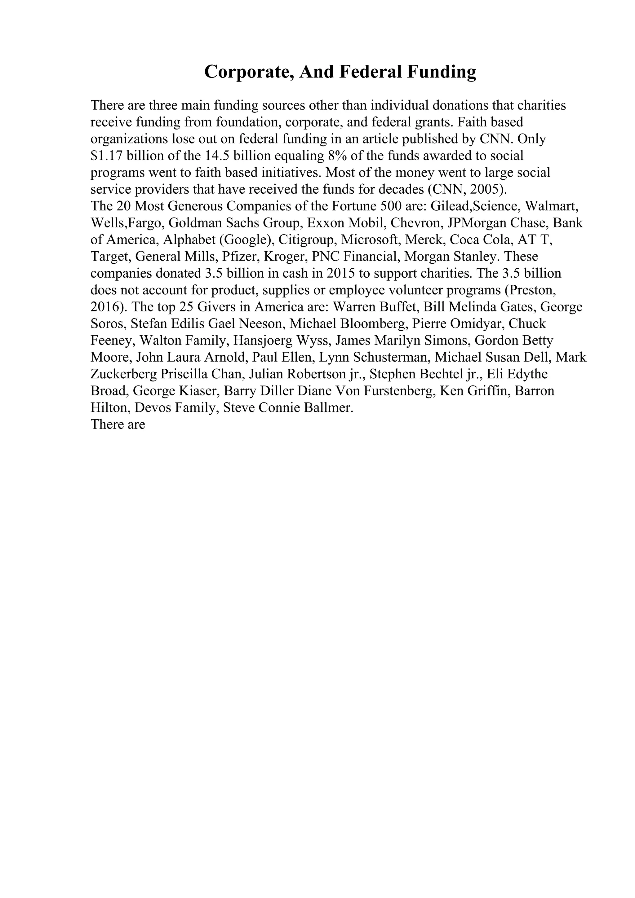 Corporate, And Federal Funding
There are three main funding sources other than individual donations that charities
receive funding from foundation, corporate, and federal grants. Faith based
organizations lose out on federal funding in an article published by CNN. Only
$1.17 billion of the 14.5 billion equaling 8% of the funds awarded to social
programs went to faith based initiatives. Most of the money went to large social
service providers that have received the funds for decades (CNN, 2005).
The 20 Most Generous Companies of the Fortune 500 are: Gilead,Science, Walmart,
Wells,Fargo, Goldman Sachs Group, Exxon Mobil, Chevron, JPMorgan Chase, Bank
of America, Alphabet (Google), Citigroup, Microsoft, Merck, Coca Cola, AT T,
Target, General Mills, Pfizer, Kroger, PNC Financial, Morgan Stanley. These
companies donated 3.5 billion in cash in 2015 to support charities. The 3.5 billion
does not account for product, supplies or employee volunteer programs (Preston,
2016). The top 25 Givers in America are: Warren Buffet, Bill Melinda Gates, George
Soros, Stefan Edilis Gael Neeson, Michael Bloomberg, Pierre Omidyar, Chuck
Feeney, Walton Family, Hansjoerg Wyss, James Marilyn Simons, Gordon Betty
Moore, John Laura Arnold, Paul Ellen, Lynn Schusterman, Michael Susan Dell, Mark
Zuckerberg Priscilla Chan, Julian Robertson jr., Stephen Bechtel jr., Eli Edythe
Broad, George Kiaser, Barry Diller Diane Von Furstenberg, Ken Griffin, Barron
Hilton, Devos Family, Steve Connie Ballmer.
There are
 