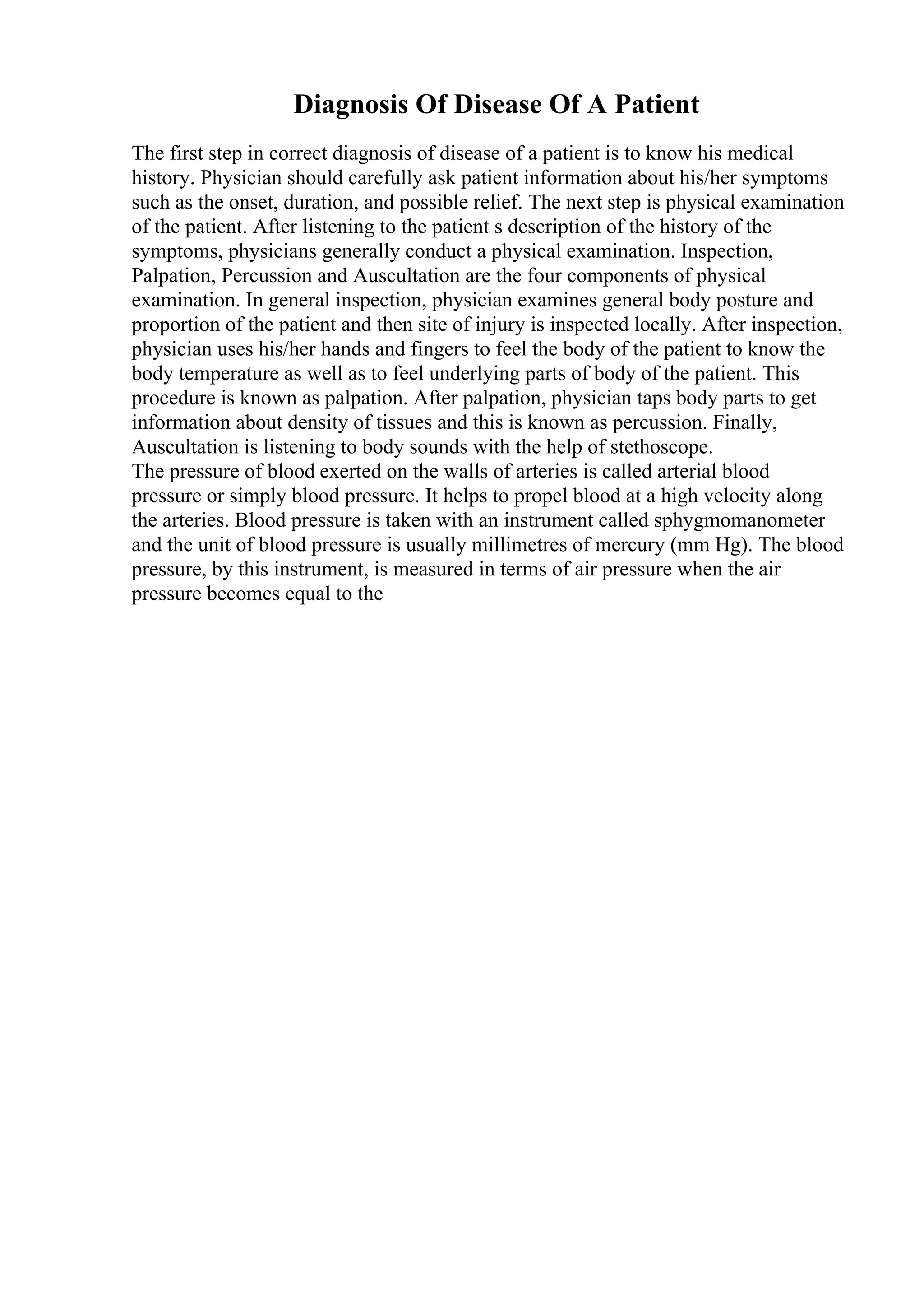 Diagnosis Of Disease Of A Patient
The first step in correct diagnosis of disease of a patient is to know his medical
history. Physician should carefully ask patient information about his/her symptoms
such as the onset, duration, and possible relief. The next step is physical examination
of the patient. After listening to the patient s description of the history of the
symptoms, physicians generally conduct a physical examination. Inspection,
Palpation, Percussion and Auscultation are the four components of physical
examination. In general inspection, physician examines general body posture and
proportion of the patient and then site of injury is inspected locally. After inspection,
physician uses his/her hands and fingers to feel the body of the patient to know the
body temperature as well as to feel underlying parts of body of the patient. This
procedure is known as palpation. After palpation, physician taps body parts to get
information about density of tissues and this is known as percussion. Finally,
Auscultation is listening to body sounds with the help of stethoscope.
The pressure of blood exerted on the walls of arteries is called arterial blood
pressure or simply blood pressure. It helps to propel blood at a high velocity along
the arteries. Blood pressure is taken with an instrument called sphygmomanometer
and the unit of blood pressure is usually millimetres of mercury (mm Hg). The blood
pressure, by this instrument, is measured in terms of air pressure when the air
pressure becomes equal to the
 