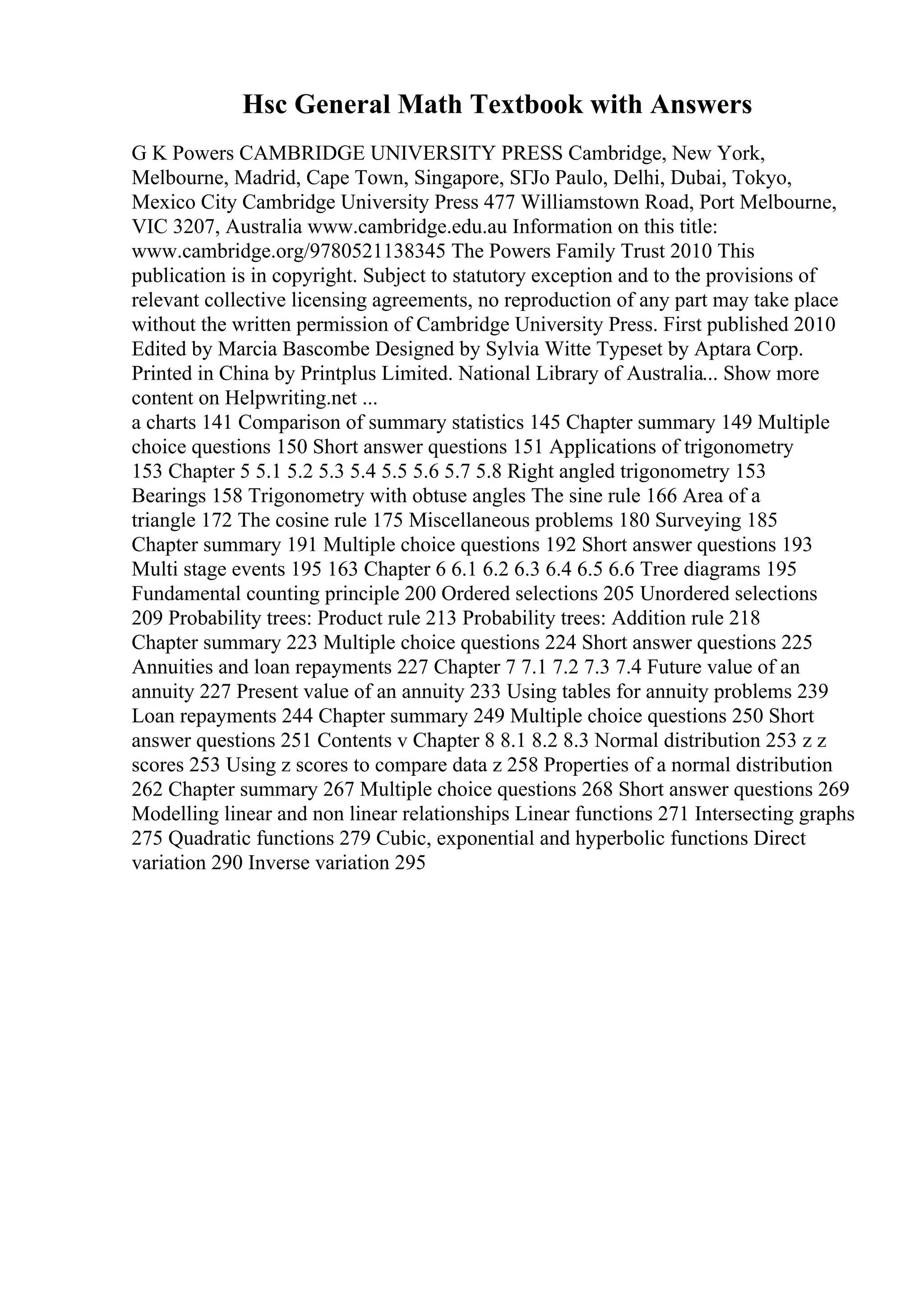 Hsc General Math Textbook with Answers
G K Powers CAMBRIDGE UNIVERSITY PRESS Cambridge, New York,
Melbourne, Madrid, Cape Town, Singapore, SГЈo Paulo, Delhi, Dubai, Tokyo,
Mexico City Cambridge University Press 477 Williamstown Road, Port Melbourne,
VIC 3207, Australia www.cambridge.edu.au Information on this title:
www.cambridge.org/9780521138345 The Powers Family Trust 2010 This
publication is in copyright. Subject to statutory exception and to the provisions of
relevant collective licensing agreements, no reproduction of any part may take place
without the written permission of Cambridge University Press. First published 2010
Edited by Marcia Bascombe Designed by Sylvia Witte Typeset by Aptara Corp.
Printed in China by Printplus Limited. National Library of Australia... Show more
content on Helpwriting.net ...
a charts 141 Comparison of summary statistics 145 Chapter summary 149 Multiple
choice questions 150 Short answer questions 151 Applications of trigonometry
153 Chapter 5 5.1 5.2 5.3 5.4 5.5 5.6 5.7 5.8 Right angled trigonometry 153
Bearings 158 Trigonometry with obtuse angles The sine rule 166 Area of a
triangle 172 The cosine rule 175 Miscellaneous problems 180 Surveying 185
Chapter summary 191 Multiple choice questions 192 Short answer questions 193
Multi stage events 195 163 Chapter 6 6.1 6.2 6.3 6.4 6.5 6.6 Tree diagrams 195
Fundamental counting principle 200 Ordered selections 205 Unordered selections
209 Probability trees: Product rule 213 Probability trees: Addition rule 218
Chapter summary 223 Multiple choice questions 224 Short answer questions 225
Annuities and loan repayments 227 Chapter 7 7.1 7.2 7.3 7.4 Future value of an
annuity 227 Present value of an annuity 233 Using tables for annuity problems 239
Loan repayments 244 Chapter summary 249 Multiple choice questions 250 Short
answer questions 251 Contents v Chapter 8 8.1 8.2 8.3 Normal distribution 253 z z
scores 253 Using z scores to compare data z 258 Properties of a normal distribution
262 Chapter summary 267 Multiple choice questions 268 Short answer questions 269
Modelling linear and non linear relationships Linear functions 271 Intersecting graphs
275 Quadratic functions 279 Cubic, exponential and hyperbolic functions Direct
variation 290 Inverse variation 295
 