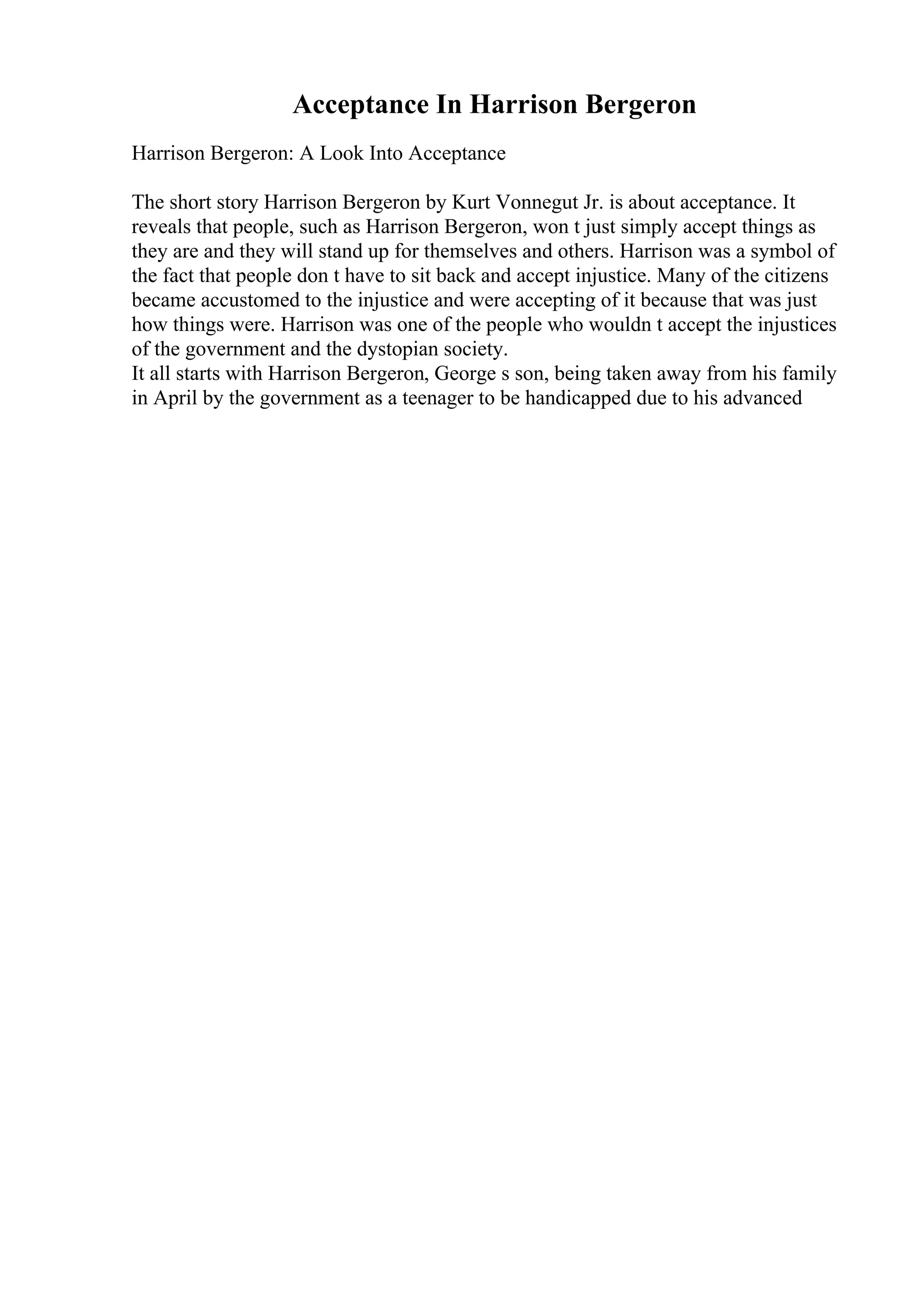 Acceptance In Harrison Bergeron
Harrison Bergeron: A Look Into Acceptance
The short story Harrison Bergeron by Kurt Vonnegut Jr. is about acceptance. It
reveals that people, such as Harrison Bergeron, won t just simply accept things as
they are and they will stand up for themselves and others. Harrison was a symbol of
the fact that people don t have to sit back and accept injustice. Many of the citizens
became accustomed to the injustice and were accepting of it because that was just
how things were. Harrison was one of the people who wouldn t accept the injustices
of the government and the dystopian society.
It all starts with Harrison Bergeron, George s son, being taken away from his family
in April by the government as a teenager to be handicapped due to his advanced
 