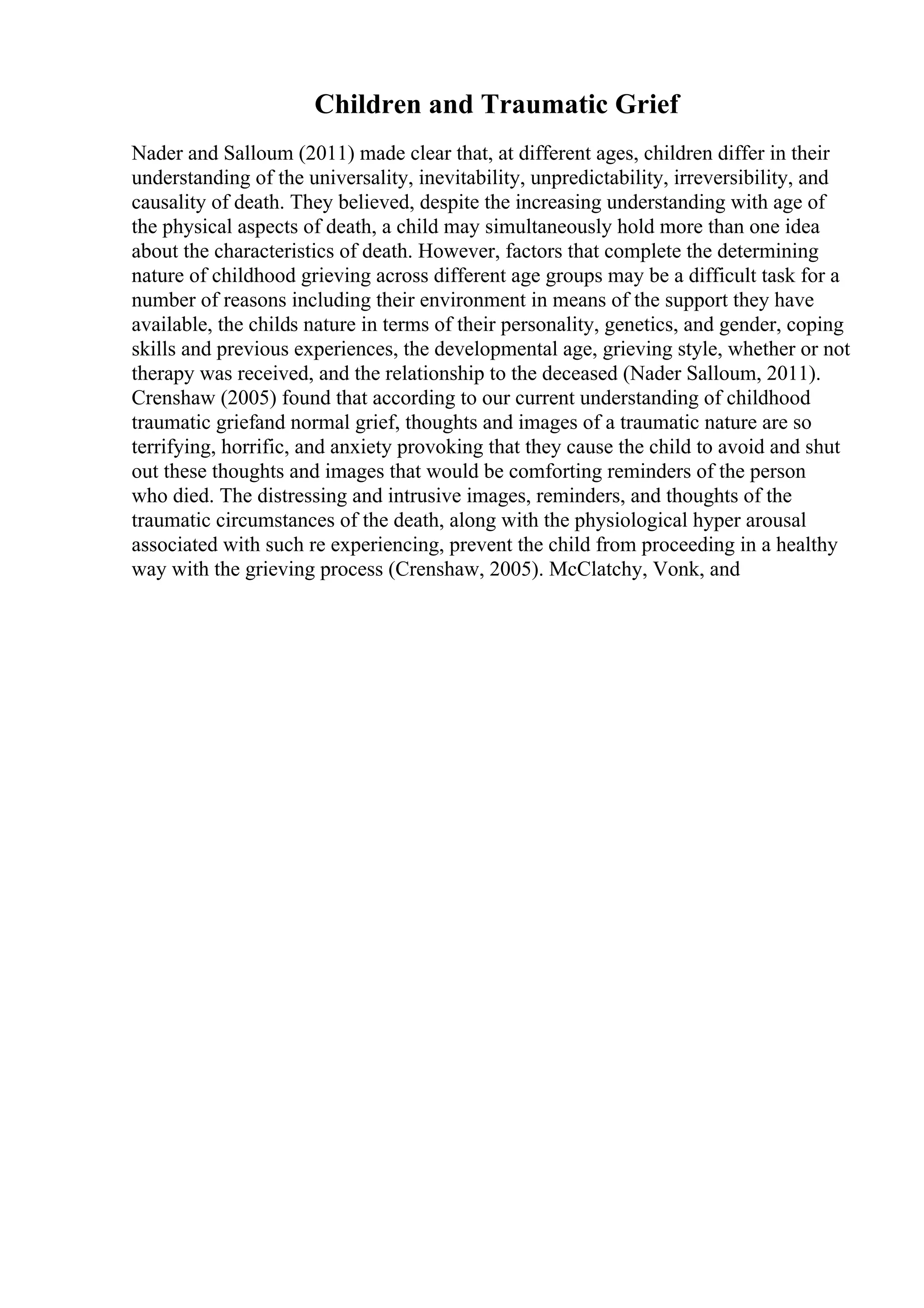 Children and Traumatic Grief
Nader and Salloum (2011) made clear that, at different ages, children differ in their
understanding of the universality, inevitability, unpredictability, irreversibility, and
causality of death. They believed, despite the increasing understanding with age of
the physical aspects of death, a child may simultaneously hold more than one idea
about the characteristics of death. However, factors that complete the determining
nature of childhood grieving across different age groups may be a difficult task for a
number of reasons including their environment in means of the support they have
available, the childs nature in terms of their personality, genetics, and gender, coping
skills and previous experiences, the developmental age, grieving style, whether or not
therapy was received, and the relationship to the deceased (Nader Salloum, 2011).
Crenshaw (2005) found that according to our current understanding of childhood
traumatic griefand normal grief, thoughts and images of a traumatic nature are so
terrifying, horrific, and anxiety provoking that they cause the child to avoid and shut
out these thoughts and images that would be comforting reminders of the person
who died. The distressing and intrusive images, reminders, and thoughts of the
traumatic circumstances of the death, along with the physiological hyper arousal
associated with such re experiencing, prevent the child from proceeding in a healthy
way with the grieving process (Crenshaw, 2005). McClatchy, Vonk, and
 