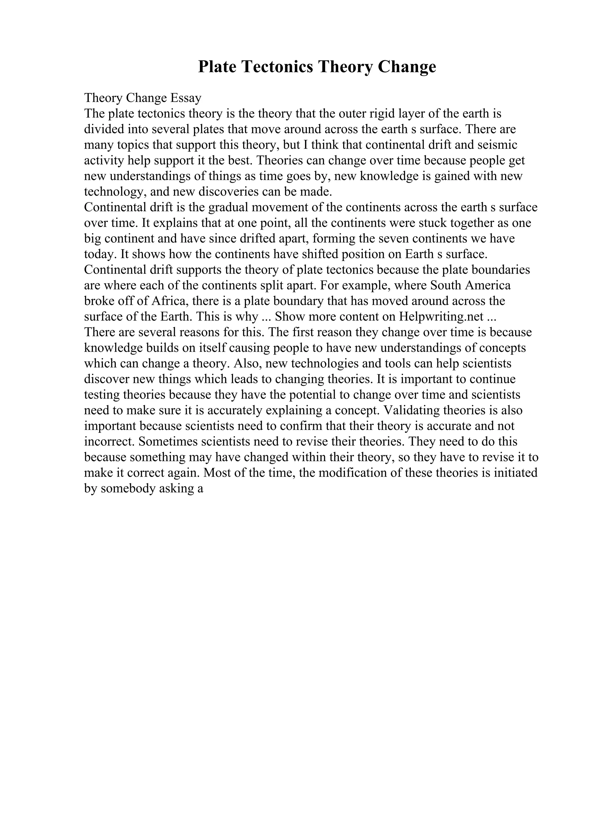 Plate Tectonics Theory Change
Theory Change Essay
The plate tectonics theory is the theory that the outer rigid layer of the earth is
divided into several plates that move around across the earth s surface. There are
many topics that support this theory, but I think that continental drift and seismic
activity help support it the best. Theories can change over time because people get
new understandings of things as time goes by, new knowledge is gained with new
technology, and new discoveries can be made.
Continental drift is the gradual movement of the continents across the earth s surface
over time. It explains that at one point, all the continents were stuck together as one
big continent and have since drifted apart, forming the seven continents we have
today. It shows how the continents have shifted position on Earth s surface.
Continental drift supports the theory of plate tectonics because the plate boundaries
are where each of the continents split apart. For example, where South America
broke off of Africa, there is a plate boundary that has moved around across the
surface of the Earth. This is why ... Show more content on Helpwriting.net ...
There are several reasons for this. The first reason they change over time is because
knowledge builds on itself causing people to have new understandings of concepts
which can change a theory. Also, new technologies and tools can help scientists
discover new things which leads to changing theories. It is important to continue
testing theories because they have the potential to change over time and scientists
need to make sure it is accurately explaining a concept. Validating theories is also
important because scientists need to confirm that their theory is accurate and not
incorrect. Sometimes scientists need to revise their theories. They need to do this
because something may have changed within their theory, so they have to revise it to
make it correct again. Most of the time, the modification of these theories is initiated
by somebody asking a
 