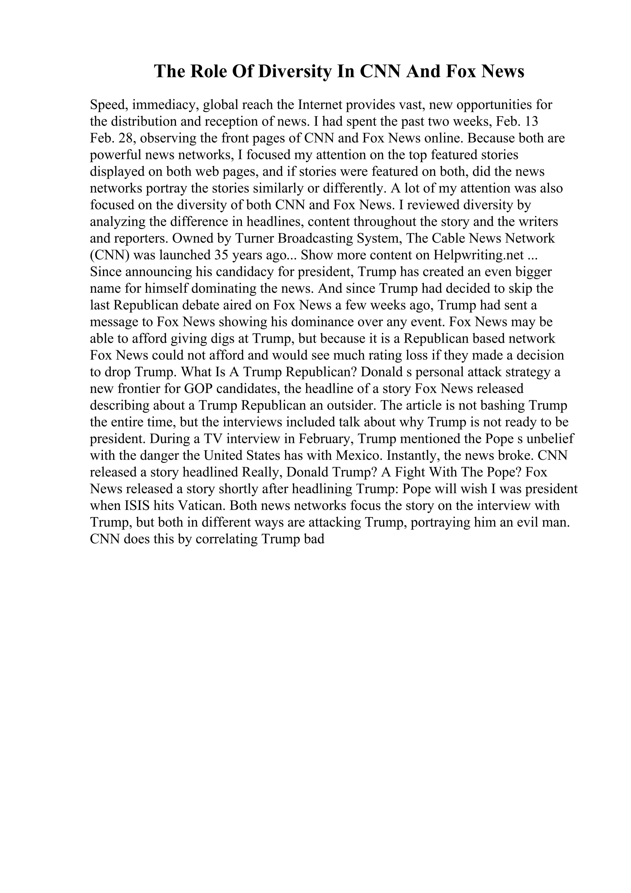 The Role Of Diversity In CNN And Fox News
Speed, immediacy, global reach the Internet provides vast, new opportunities for
the distribution and reception of news. I had spent the past two weeks, Feb. 13
Feb. 28, observing the front pages of CNN and Fox News online. Because both are
powerful news networks, I focused my attention on the top featured stories
displayed on both web pages, and if stories were featured on both, did the news
networks portray the stories similarly or differently. A lot of my attention was also
focused on the diversity of both CNN and Fox News. I reviewed diversity by
analyzing the difference in headlines, content throughout the story and the writers
and reporters. Owned by Turner Broadcasting System, The Cable News Network
(CNN) was launched 35 years ago... Show more content on Helpwriting.net ...
Since announcing his candidacy for president, Trump has created an even bigger
name for himself dominating the news. And since Trump had decided to skip the
last Republican debate aired on Fox News a few weeks ago, Trump had sent a
message to Fox News showing his dominance over any event. Fox News may be
able to afford giving digs at Trump, but because it is a Republican based network
Fox News could not afford and would see much rating loss if they made a decision
to drop Trump. What Is A Trump Republican? Donald s personal attack strategy a
new frontier for GOP candidates, the headline of a story Fox News released
describing about a Trump Republican an outsider. The article is not bashing Trump
the entire time, but the interviews included talk about why Trump is not ready to be
president. During a TV interview in February, Trump mentioned the Pope s unbelief
with the danger the United States has with Mexico. Instantly, the news broke. CNN
released a story headlined Really, Donald Trump? A Fight With The Pope? Fox
News released a story shortly after headlining Trump: Pope will wish I was president
when ISIS hits Vatican. Both news networks focus the story on the interview with
Trump, but both in different ways are attacking Trump, portraying him an evil man.
CNN does this by correlating Trump bad
 