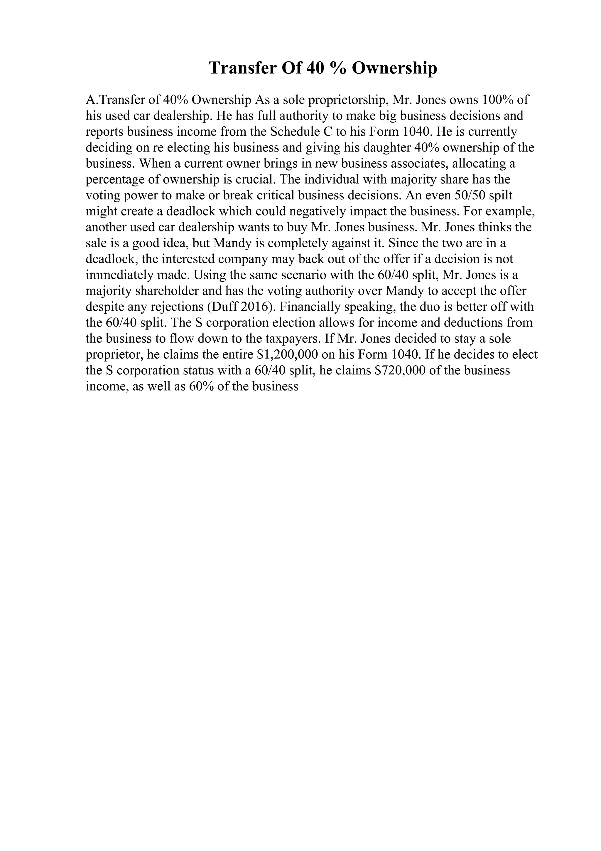 Transfer Of 40 % Ownership
A.Transfer of 40% Ownership As a sole proprietorship, Mr. Jones owns 100% of
his used car dealership. He has full authority to make big business decisions and
reports business income from the Schedule C to his Form 1040. He is currently
deciding on re electing his business and giving his daughter 40% ownership of the
business. When a current owner brings in new business associates, allocating a
percentage of ownership is crucial. The individual with majority share has the
voting power to make or break critical business decisions. An even 50/50 spilt
might create a deadlock which could negatively impact the business. For example,
another used car dealership wants to buy Mr. Jones business. Mr. Jones thinks the
sale is a good idea, but Mandy is completely against it. Since the two are in a
deadlock, the interested company may back out of the offer if a decision is not
immediately made. Using the same scenario with the 60/40 split, Mr. Jones is a
majority shareholder and has the voting authority over Mandy to accept the offer
despite any rejections (Duff 2016). Financially speaking, the duo is better off with
the 60/40 split. The S corporation election allows for income and deductions from
the business to flow down to the taxpayers. If Mr. Jones decided to stay a sole
proprietor, he claims the entire $1,200,000 on his Form 1040. If he decides to elect
the S corporation status with a 60/40 split, he claims $720,000 of the business
income, as well as 60% of the business
 